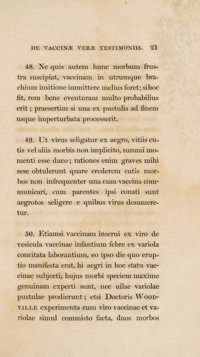 48. Ne quis autem hunc morbum frus¬ tra suscipiat, vaccinam in utrumque bra¬ chium insitione immittere melius foret; si hoc fit, rem bene eventuram multo probabilius erit; praesertim si una ex pustulis ad finem usque imperturbata processerit. 49. Ut virus seligatur ex aegro, vitiis cu¬ tis vel aliis morbis non implicito, summi mo¬ menti esse duco; rationes enim graves mihi sese obtulerunt quare crederem cutis mor¬ bos non infrequenter una cum vaccina com¬ municari, cum parentes ipsi conati sunt aegrotos seligere e quibus virus desumere¬ tur. 50. Etiamsi vaccinam inserui ex viro de vesicula vaccinae infantium febre ex variola concitata laborantium, eo ipso die quo erup¬ tio manifesta erat, hi aegri in hoc statu vac¬ cinae subjecti, hujus morbi speciem maxime genuinam experti sunt, nec ullae variolae pustulae prodierunt; etsi Doctoris Wood- ville experimenta cum viro vaccinae et va¬ riolae simul commisto facta, duos morbos