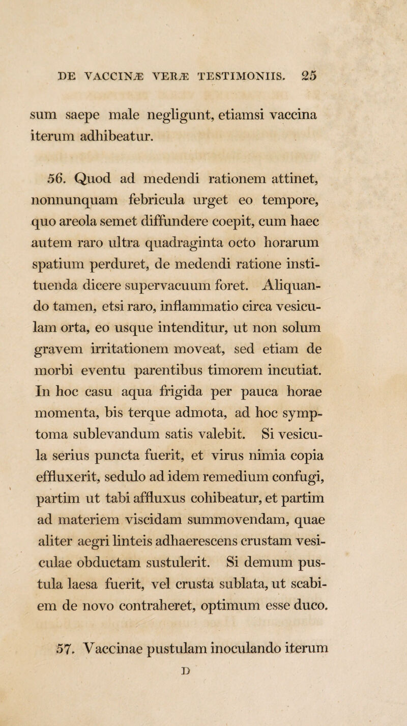 sum saepe male negligunt, etiamsi vaccina iterum adhibeatur. 56. Quod ad medendi rationem attinet, nonnunquam febricula urget eo tempore, quo areola semet diffundere coepit, cum haec autem raro ultra quadraginta octo horarum spatium perduret, de medendi ratione insti¬ tuenda dicere supervacuum foret. Aliquan¬ do tamen, etsi raro, inflammatio circa vesicu¬ lam orta, eo usque intenditur, ut non solum gravem irritationem moveat, sed etiam de morbi eventu parentibus timorem incutiat. In hoc casu aqua frigida per pauca horae momenta, bis terque admota, ad hoc symp¬ toma sublevandum satis valebit. Si vesicu¬ la serius puncta fuerit, et virus nimia copia effluxerit, sedulo ad idem remedium confugi, partim ut tabi affluxus cohibeatur, et partim ad materiem viscidam summovendam, quae aliter aegri linteis adhaerescens crustam vesi¬ culae obductam sustulerit. Si demum pus¬ tula laesa fuerit, vel crusta sublata, ut scabi¬ em de novo contraheret, optimum esse duco. 57. Vaccinae pustulam inoculando iterum D