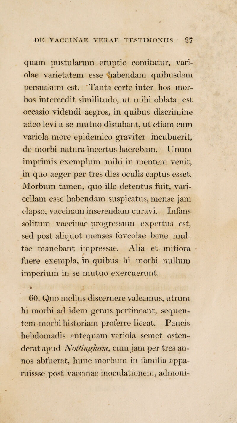 quam pustularum eruptio comitatur, vari¬ olae varietatem esse habendam quibusdam persuasum est. 'Tanta certe inter hos mor¬ bos intercedit similitudo, ut mihi oblata est occasio videndi aegros, in quibus discrimine adeo levi a se mutuo distabant, ut etiam cum variola more epidemico graviter incubuerit, de morbi natura incertus haerebam. Unum imprimis exemplum mihi in mentem venit, in quo aeger per tres dies oculis captus esset. Morbum tamen, quo ille detentus fuit, vari¬ cellam esse habendam suspicatus, mense jam elapso, vaccinam inserendam curavi. Infans solitum vaccinae progressum expertus est, sed post aliquot menses foveolae bene mul¬ tae manebant impressae. Alia et mitiora - fuere exempla, in quibus hi morbi nullum imperium in se mutuo exercuerunt. 60. Quo melius discernere valeamus, utrum hi morbi ad idem genus pertineant, sequen¬ tem morbi historiam proferre liceat. Paucis hebdomadis antequam variola semet osten¬ derat apud Nottingkam, cum jam per tres an¬ nos abfuerat, hunc morbum in familia appa¬ rui ssse post vaccinae inoculationem., admoni-