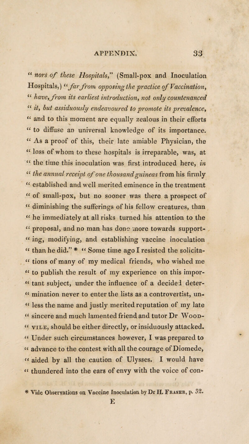 “ nors of these Hospitals,” (Small-pox and Inoculation Hospitals,) u farfrom opposingthe practice ofVaccination, u have, from its earliest introduction, not only countenanced 11 it, but assiduously endeavoured to promote its prevalence, “ and to this moment are equally zealous in their efforts “ to diffuse an universal knowledge of its importance. “ As a proof of this, their late amiable Physician, the “ loss of whom to these hospitals is irreparable, was, at “ the time this inoculation was first introduced here, in <c the annuat receipt of one tkousandguineas from his firmly “ established and well merited eminence in the treatment “ of small-pox, but no sooner was there a prospect of “ diminishing the sufferings of his fellow creatures, than / “ he immediately at all risks turned his attention to the (i proposal, and no man has done more towards support- “ ing, modifying, and establishing vaccine inoculation “ than he did.” * u Some time ago I resisted the solicita- “ tions of many of my medical friends, who wTished me “ to publish the resuit of my experience on this impor- “ tant subject, under the influence of a decidei deter- (l mination never to enter the lists as a controvertist, un- <c less the name and justly merited reputation of my late “ sincere and much lamented friend and tutor Dr Wood- <£ vile, shouldbe either directly, or insiduously attacked. “ Under such circumstances however, I was prepared to “ advance to the contest with all the courage of Diomede, “ aided by all the caution of Ulysses. I would have thundered into the ears of envy with the voice of con- / * Vide Obseryations on Vaccine Inoculation by Dr H. Fraser, p. 52. E