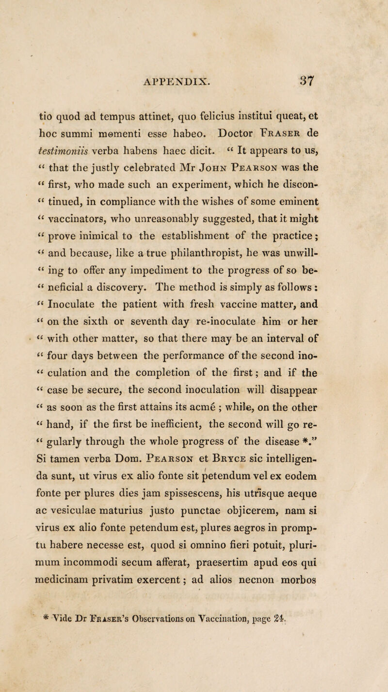 tio quod ad tempus attinet, quo felicius institui queat, et hoc summi momenti esse habeo. Doctor Fraser de testimoniis verba habens haec dicit. “ It appears to us, “ that the justly celebrated Mr John Pearson was the “ first, who made such an experiment, which he discon- tc tinued, in compliance with the wishes of some eminent “ vaccinators, who unreasonably suggested, that it might “ prove inimical to the establishment of the practiee; “ and because, like a true philanthropist, he was unwill- “ ing to offer any impediment to the progress of so be- “ neficial a discovery. The method is simply as follows : “ Inoculate the patient with fresh vaccine matter, and “ on the sixth or seventh day re-inoculate him or her “ with other matter, so that there may be an interval of <c four days between the performance of the second ino- “ culation and the completion of the first; and if the “ case be secure, the second inoculation will disappear “ as soon as the first attains its acme ; while, on the other “ hand, if the first be inefficient, the second will go re- “ gularly through the whole progress of the disease Si tamen verba Dom. Pearson et Bryce sic intelligen- da sunt, ut virus ex alio fonte sit petendum vel ex eodem fonte per plures dies jam spissescens, his utfisque aeque ac vesiculae maturius justo punctae objicerem, nam si virus ex alio fonte petendum est, plures aegros in promp¬ tu habere necesse est, quod si omnino fieri potuit, pluri¬ mum incommodi secum afferat, praesertim apud eos qui medicinam privatim exercent; ad alios necnon morbos * Vide Dr Peaser’s Obserrations on Vaccination, page 2F