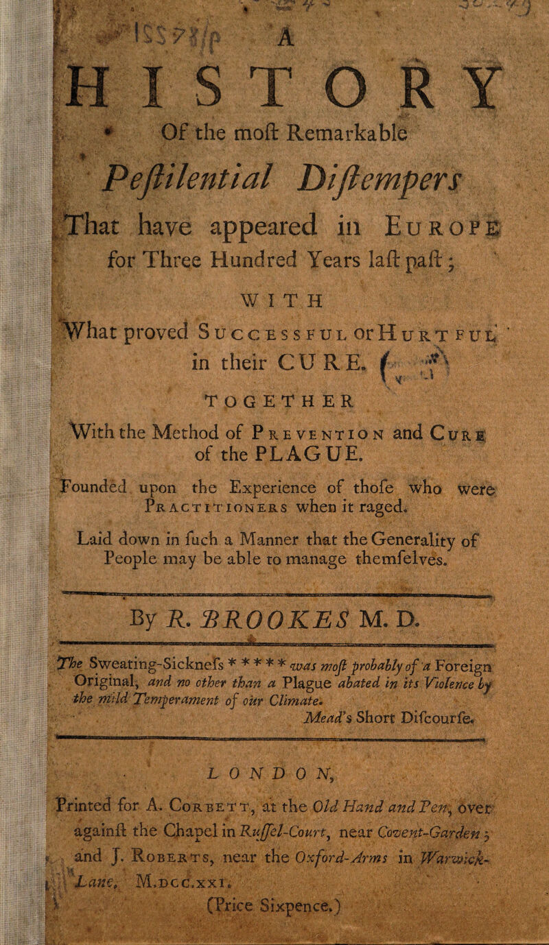 ■y*r*r-r<: K- KK% ISTORY Of the raoft Remarkable Peftilential Difiempers That have appeared in Europe for Three Hundred Years laft.paft; WITH What proved Successful or Hurtful I in their CURE, ( l s TOGETHER With the Method of Prevention and Cure of the PLAGUE, Founded upon the Experience of thofe who were Practitioners when it raged. Laid down in fuch a Manner that the Generality of People may be able to manage themfelves. ■' V- *$!$. \ i S 1 ana By R. RROOKES M. D. The Sweating-Sicknefs * * * * * was mojl probably of a Foreign Original, and no other than a Plague abated in its Violence by the mild 'Temperament of our Climate. Mead’s Short Difcourfe. LONDON, Printed for A. Corbett, at the Old Hand and Ten,, over ■ / againft the Chapel in Ruffel-Coun, near Covent-Garden 5 *, and J. Roberts, near the Oxford-Arms in Warwick- t 'Lane, M.dcc.xxL (Price Sixpence.)