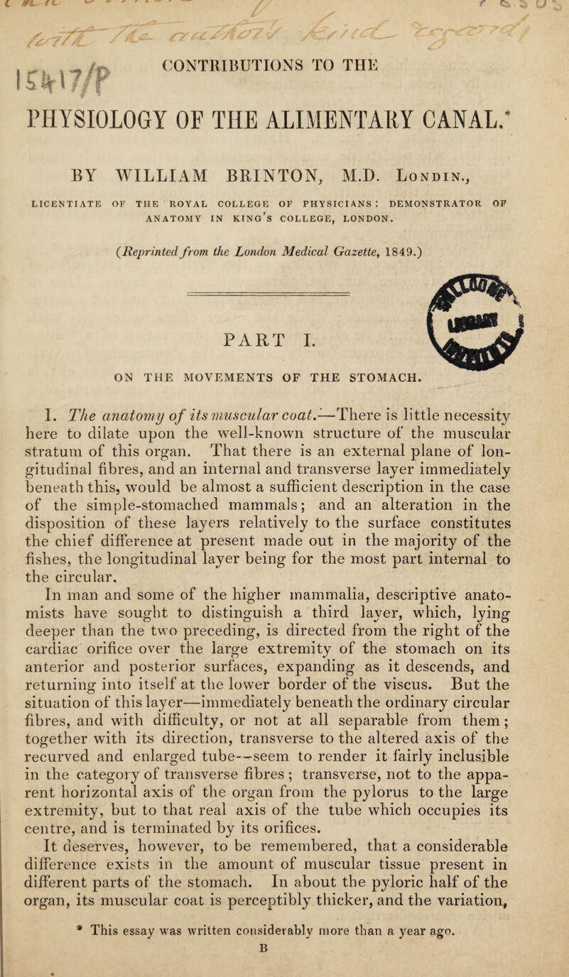 C r ' ^ V CONTRIBUTIONS TO THE r ci . PHYSIOLOGY OF THE ALIMENTARY CANAL.’ BY WILLIAM BRINTON, M.D. Londin., LICENTIATE OF THE ROYAL COLLEGE OF PHYSICIANS: DEMONSTRATOR OP ANATOMY IN KINg’s COLLEGE, LONDON. {Reprinted from the London Medical Gazette, 1849.) PART 1. ON THE MOVEMENTS OF THE STOMACH. I. The anatomy of its muscular coat.-—There is little necessit}^ here to dilate upon the well-known structure of the muscular stratum of this organ. That there is an external plane of lon¬ gitudinal fibres, and an internal and transverse layer immediately beneath this, would be almost a sufficient description in the case of the simple-stomached mammals; and an alteration in the disposition of these layers relatively to the surface constitutes the chief difference at present made out in the majority of the fishes, the longitudinal layer being for the most part internal to the circular. In man and some of the higher mammalia, descriptive anato¬ mists have sought to distinguish a third layer, which, lying deeper than the two preceding, is directed from the right of the cardiac orifice over the large extremity of the stomach on its anterior and posterior surfaces, expanding as it descends, and returning into itself at the lower border of the viscus. But the situation of this layer—immediately beneath the ordinary circular fibres, and with difficulty, or not at all separable from them; together with its direction, transverse to the altered axis of the recurved and enlarged tube—seem to render it fairly inclusible in the category of transverse fibres ; transverse, not to the appa¬ rent horizontal axis of the organ from the pylorus to the large extremity, but to that real axis of the tube which occupies its centre, and is terminated by its orifices. It deserves, however, to be remembered, that a considerable difference exists in the amount of muscular tissue present in different parts of the stomach. In about the pyloric half of the organ, its muscular coat is perceptibly thicker, and the variation, * This essay was written considerably more than a year ago. B