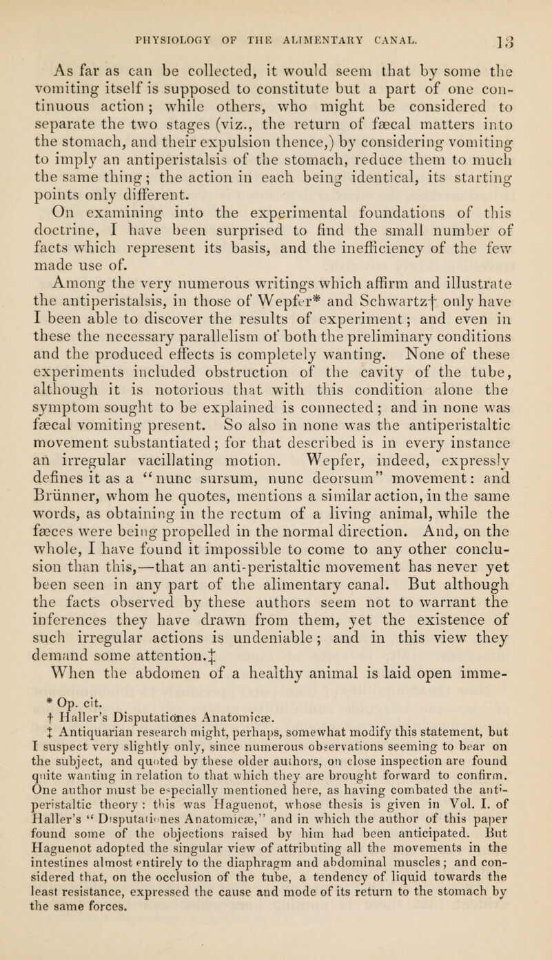 As far as can be collected, it would seem that by some tlie vomiting itself is supposed to constitute but a part of one con¬ tinuous action ; while others, who might be considered to separate the two stages (viz., the return of faecal matters into the stomach, and their expulsion thence,) by considering vomiting to impl}^ an antiperistalsis of the stomach, reduce them to much the same thing; the action in each being identical, its starting points only different. On examining into the experimental foundations of this doctrine, I have been surprised to find the small number of facts which represent its basis, and the inefficiency of the fev/ made use of. Among the very numerous WTitings which affirm and illustrate the antiperistalsis, in those of Wepfer^ and Schw’artz'f only have I been able to discover the results of experiment; and even in these the necessary parallelism of both the preliminary conditions and the produced effects is completely wanting. None of these experiments included obstruction of the cavity of the tube, although it is notorious that with this condition alone the symptom sought to be explained is connected; and in none was faecal vomiting present. So also in none was the antiperistaltic movement substantiated; for that described is in every instance an irregular vacillating motion. Wepfer, indeed, expressly defines it as a ‘^nunc sursum, nunc deorsum” movement: and Brunner, whom he quotes, mentions a similar action, in the same words, as obtaining in the rectum of a living animal, while the faeces were being propelled in the normal direction. And, on the whole, I have found it impossible to come to any other conclu¬ sion than this,—that an anti-peristaltic movement has never yet been seen in any part of the alimentary canal. But although the facts observed by these authors seem not to warrant the inferences they have drawn from them, yet the existence of such irregular actions is undeniable; and in this view they demand some attention.J When the abdomen of a healthy animal is laid open imme- * Op. cit. t Haller’s Disputatidjies Anatomicse. + Antiquarian research might, perhaps, somewhat modify this statement, but I suspect very slightly only, since numerous observations seeming to bear on the subject, and quoted by these older auihors, on close inspection are found quite wanting in relation to that which they are brought forward to confirm. One author must be especially mentioned here, as having combated the ant'- peristaltic theory : this was Haguenot, whose thesis is given in Vol. I. of Haller’s “ Disputationes Anatomicae,” and in which the author of this paper found some of the objections raised by him had been anticipated. But Haguenot adopted the singular view of attributing all the movements in the intestines almost entirely to the diaphragm and abdominal muscles; and con¬ sidered that, on the occlusion of the tube, a tendency of liquid towards the least resistance, expressed the cause and mode of its return to the stomach by the same forces.