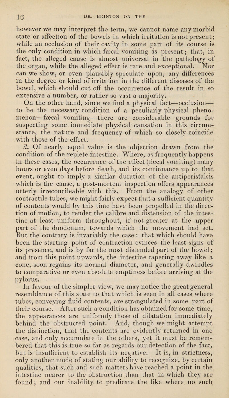 however we may interpret the term, we cannot name any morbid state or affection of the bowels in which irritation is not present; while an occlusion of their cavity in some part of its course is the only condition in which faecal vomiting is present; that, in fact, the alleged cause is almost universal in the pathology of the organ, while the alleged effect is rare and exceptional. Nor can we show, or even plausibly speculate upon, any differences in the degree or kind of irritation in the different diseases of the bow^el, which should cut off the occurrence of the result in so extensive a number, or rather so vast a majority. On the other hand, since we find a physical fact—occlusion— to be the necessary condition of a peculiarly physical pheno¬ menon—faecal vomiting—there are considerable grounds for suspecting some immediate physical causation in this circum¬ stance, the nature and frequency of which so closely coincide with those of the effect. 2. Of nearly equal value is the objection drawn from the condition of the replete intestine. Where, as frequently happens in these cases, the occurrence of the effect (faecal vomiting) many hours or even days before death, and its continuance up to that event, ought to imply a similar duration of the antiperistalsis which i*s the cause, a post-mortem inspection offers appearances utterly irreconcileable with this. From the analogy of other contractile tubes, we might fairly expect that a sufficient quantity of contents would by this time have been propelled in the direc¬ tion of motion, to render the calibre and distension of the intes¬ tine at least uniform throughout, if not greater at the upper part of the duodenum, towards which the movement had set. But the contrary is invariably the case : that which should have been the starting point of contraction evinces the least signs of its presence, and is by far the most distended part of the bowel; and from this point upwards, the intestine tapering away like a cone, soon regains its normal diameter, and generally dwindles to comparative or even absolute emptiness before arriving at the pylorus. In favour of the simpler view, we may notice the great general resemblance of this state to that which is seen in all cases where tubes, conveying fluid contents, are strangulated in some part of their course. After such a condition has obtained for some time, the appearances are uniformly those of dilatation immediately behind the obstructed point. And, though we might attempt the distinction, that the contents are evidently returned in one case, and only accumulate in the others, yet it must be remem¬ bered that this is true so far as regards our detection of the fact, but is insufficient to establish its negative. It is, in strictness, only another mode of stating our ability to recognize, by certain qualities, that such and such matters have reached a point in the intestine nearer to the obstruction than that in which they are found; and our inability to predicate the like where no such