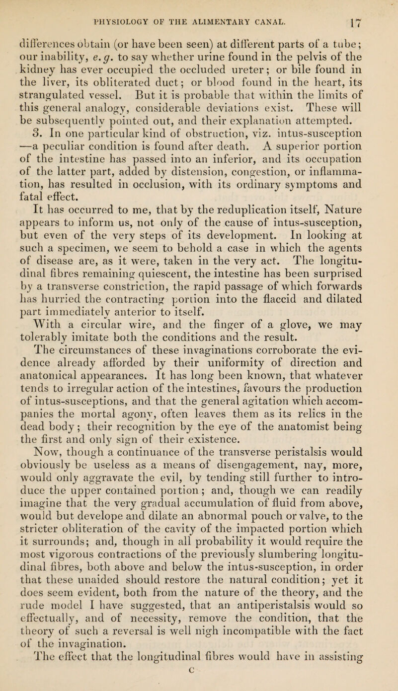 diHeroHces obtain (or have been seen) at different parts of a tube; our inability, e.g. to say whether urine found in the pelvis of the kidney has ever occupied the occluded ureter; or bile found in the liver, its obliterated duct; or blood found in the heart, its strangulated vessel. But it is probable that within the limits of this general analogy, considerable deviations exist. These will be subsequently pointed out, and their explanation attempted. 3. In one particular kind of obstruction, viz. intus-susception —a peculiar condition is found after death. A superior portion of the intestine has passed into an inferior, and its occupation of the latter part, added by distension, congestion, or inflamma¬ tion, has resulted in occlusion, with its ordinary symptoms and fatal effect. It has occurred to me, that by the reduplication itself. Nature appears to inform us, not only of the cause of intus-susception, but even of the very steps of its development. In looking at such a specimen, we seem to behold a case in which the agents of disease are, as it w^ere, taken in the very act. The longitu¬ dinal fibres remaining quiescent, the intestine has been surprised by a transverse constriction, the rapid passage of which forwards has hurried the contracting poriion into the flaccid and dilated part immediately anterior to itself. With a circular wire, and the finger of a glove, we may tolerably imitate both the conditions and the result. The circumstances of these invaginations corroborate the evi¬ dence already afforded by their uniformity of direction and anatomical appearances. It has long been known, that whatever tends to irregular action of the intestines, favours the production of intus-susceptions, and that the general agitation which accom¬ panies the mortal agony, often leaves them as its relics in the dead body; their recognition by the eye of the anatomist being the first and only sign of their existence. Now, though a continuance of the transverse peristalsis would obviously be useless as a means of disengagement, nay, more, would only aggravate the evil, by tending still further to intro¬ duce the upper contained poition ; and, though we can readily imagine that the very gradual accumulation of fluid from above, would but develope and dilate an abnormal pouch or valve, to the stricter obliteration of the cavity of the impacted portion which it surrounds; and, though in all probability it would require the most vigorous contractions of the previously slumbering longitu¬ dinal fibres, both above and below the intus-susception, in order that these unaided should restore the natural condition; yet it does seem evident, both from the nature of the theory, and the rude model I have suggested, that an antiperistalsis would so effectually, and of necessity, remove the condition, that the theory of such a reversal is well nigh incompatible with the fact of the invagination. The effect that the longitudinal fibres would have in assisting c