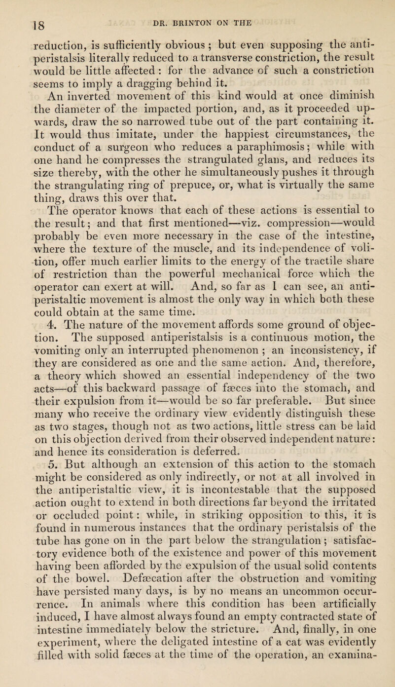 reduction, is sufficiently obvious ; but even supposing the anti- peristalsis literally reduced to a transverse constriction, the result would be little affected : for the advance of such a constriction seems to imply a dragging behind it. An inverted movement of this kind would at once diminish the diameter of the impacted portion, and, as it proceeded up¬ wards, draw the so narrowed tube out of the part containing it. It would thus imitate, under the happiest circumstances, the conduct of a surgeon who reduces a paraphimosis; while with one hand he compresses the strangulated glans, and reduces its size thereby, with the other he simultaneously pushes it through the strangulating ring of prepuce, or, what is virtually the same thing, draws this over that. The operator knows that each of these actions is essential to the result; and that first mentioned—-viz. compression—would probably be even more necessary in the case of the intestine, where the texture of the muscle, and its independence of voli¬ tion, offer much earlier limits to the energy of the tractile share of restriction than the powerful mechanical force which the operator can exert at will. And, so far as 1 can see, an anti- peristaltic movement is almost the only way in which both these could obtain at the same time. 4. The nature of the movement affords some ground of objec¬ tion. The supposed antiperistalsis is a continuous motion, the vomiting only an interrupted phenomenon ; an inconsistency, if they are considered as one and the same action. And, therefore, a theory which showed an essential independency of the two acts—of this backward passage of faeces into the stomach, and their expulsion from it—would be so far preferable. But since many who receive the ordinary view evidently distinguish these as two stages, though not as two actions, little stress can be laid on this objection derived from their observed independent nature: and hence its consideration is deferred. 5. But although an extension of this action to the stomach might be considered as only indirectly, or not at all involved in the antiperistaltic view, it is incontestable that the supposed action ought to extend in both directions far beyond the irritated or occluded point: while, in striking opposition to this, it is found in numerous instances that the ordinary peristalsis of the tube has gone on in the part below the strangulation; satisfac¬ tory evidence both of the existence and power of this movement having been aflbrded by the expulsion of the usual solid contents of the bowel. Defaecation after the obstruction and vomiting have persisted many days, is by no means an uncommon occur¬ rence. In animals where this condition has been artificially induced, I have almost alvv^ays found an empty contracted state of intestine immediately below the stricture. And, finally, in one experiment, where the deligated intestine of a cat was evidently filled with solid faeces at the time of the operation, an examina-
