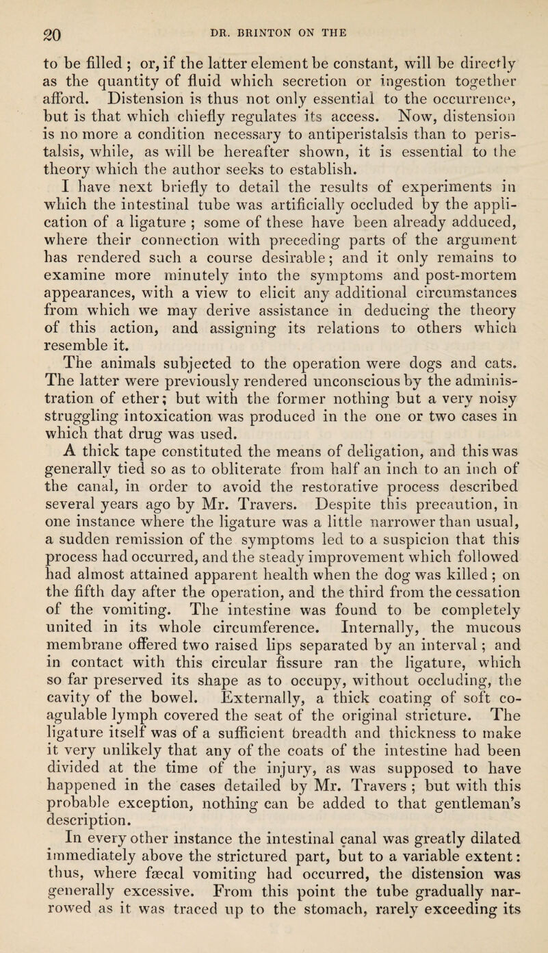 to be filled ; or, if the latter element be constant, will be directly as the quantity of fluid which secretion or ingestion together afibrd. Distension is thus not only essential to the occurrence, but is that which chiefly regulates its access. Now, distension is no more a condition necessary to antiperistalsis than to peris¬ talsis, while, as will be hereafter shown, it is essential to the theory which the author seeks to establish. I have next briefly to detail the results of experiments in which the intestinal tube was artificially occluded by the appli¬ cation of a ligature ; some of these have been already adduced, where their connection with preceding parts of the argument has rendered such a course desirable; and it only remains to examine more minutely into the symptoms and post-mortem appearances, with a view to elicit any additional circumstances from which we may derive assistance in deducing the theory of this action, and assigning its relations to others which resemble it. The animals subjected to the operation were dogs and cats. The latter were previously rendered unconscious by the adminis¬ tration of ether; but with the former nothing but a very noisy struggling intoxication was produced in the one or two cases in which that drug was used. A thick tape constituted the means of deligation, and this was generally tied so as to obliterate from half an inch to an inch of the canal, in order to avoid the restorative process described several years ago by Mr. Travers. Despite this precaution, in one instance where the ligature was a little narrower than usual, a sudden remission of the symptoms led to a suspicion that this process had occurred, and the steady improvement which followed had almost attained apparent health when the dog was killed; on the fifth day after the operation, and the third from the cessation of the vomiting. The intestine was found to be completely united in its whole circumference. Internally, the mucous membrane offered two raised lips separated by an interval; and in contact with this circular fissure ran the ligature, which so far preserved its shape as to occupy, without occluding, the cavity of the bowel. Externally, a thick coating of soft co- agulable lymph covered the seat of the original stricture. The ligature itself was of a sufficient breadth and thickness to make it very unlikely that any of the coats of the intestine had been divided at the time of the injury, as was supposed to have happened in the cases detailed by Mr. Travers ; but with this probable exception, nothing can be added to that gentleman’s description. In every other instance the intestinal canal was greatly dilated immediately above the strictured part, but to a variable extent: thus, where faecal vomiting had occurred, the distension was generally excessive. From this point the tube gradually nar¬ rowed as it was traced up to the stomach, rarely exceeding its