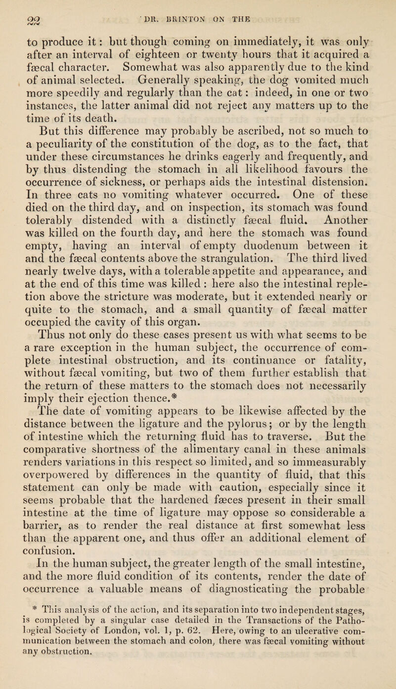 to produce it: but though coming on immediately, it was only after an interval of eighteen or twenty hours that it acquired a fmcal character. Somewhat was also apparently due to the kind of animal selected. Generally speaking, the dog vomited much more speedily and regularly than the cat: indeed, in one or two instances, the latter animal did not reject any matters up to the time of its death. But this difference may probably be ascribed, not so much to a peculiarity of the constitution of the dog, as to the fact, that under these circumstances he drinks eagerly and frequently, and by thus distending the stomach in all likelihood favours the occurrence of sickness, or perhaps aids the intestinal distension. In three cats no vomiting whatever occurred. One of these died on the third day, and on inspection, its stomach was found tolerably distended with a distinctly faecal fluid. Another was killed on the fourth day, and here the stomach was found empty, having an interval of empty duodenum between it and the faecal contents above the strangulation. The third lived nearly twelve days, with a tolerable appetite and appearance, and at the end of this time was killed : here also the intestinal reple¬ tion above the stricture was moderate, but it extended nearly or quite to the stomach, and a small quantity of faecal matter occupied the cavity of this organ. Thus not only do these cases present us with what seems to be a rare exception in the human subject, the occurrence of com¬ plete intestinal obstruction, and its continuance or fatality, without faecal vomiting, but two of them further establish that the return of these matters to the stomach does not necessarily imply their ejection thence.^ The date of vomiting appears to be likewise affected by the distance between the ligature and the pylorus; or by the length of intestine which the returning fluid has to traverse. But the comparative shortness of the alimentary canal in these animals renders variations in this respect so limited, and so immeasurably overpowered by differences in the quantity of fluid, that this statement can only be made with caution, especially since it seems probable that the hardened faeces present in their small intestine at the time of ligature may oppose so considerable a barrier, as to render the real distance at first somewhat less than the apparent one, and thus offer an additional element of confusion. In the human subject, the greater length of the small intestine, and the more fluid condition of its contents, render the date of occurrence a valuable means of diagnosticating the probable * This anal3/sis of the action, and its separation into two independent stages, is completed by a singular case detailed in the Transactions of the Patho¬ logical Society of London, vol. 1, p. 62. Here, owing to an ulcerative com¬ munication between the stomach and colon, there was fecal vomiting without any obstruction.