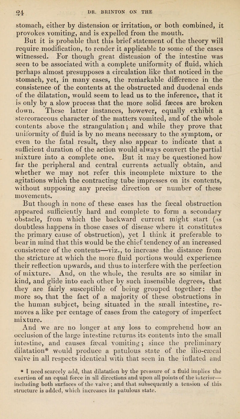 stomach, either by distension or irritation, or both combined, it provokes vomiting, and is expelled from the mouth. But it is probable that this brief statement of the theory will require modification, to render it applicable to some of the cases witnessed. For though great distension of the intestine was seen to be associated with a complete uniformity of fluid, which perhaps almost presupposes a circulation like that noticed in the stomach, yet, in many cases, the reniarkable difference in the consistence of the contents at the obstructed and duodenal ends of the dilatation, would seem to lead us to the inference, that it is only by a slow process that the more solid faeces are broken down. These latter instances, however, equally exhibit a stercoraceous character of the matters vomited, and of the whole contents above the strangulation; and while they prove that uniformity of fluid is by no means necessary to the symptom, or even to the fatal result, they also appear to indicate that a sufficient duration of the action would always convert the partial mixture into a complete one. But it may be questioned how far the peripheral and central currents actually obtain, and whether we may not refer this incomplete mixture to the agitations which the contracting tube impresses on its contents, without supposing any precise direction or number of these movements. But though in none of these cases has the fmcal obstruction appeared sufficiently hard and complete to form a secondary obstacle, from which the backward current might start (as doubtless happens in those cases of disease where it constitutes the primary cause of obstruction), yet 1 think it preferable to bear in mind that this would be the chief tendency of an increased consistence of the contents—viz., to increase the distance from the stricture at which the more fluid portions would experience their reflection upwards, and thus to interfere with the perfection of mixture. And, on the whole, the results are so similar in kind, and glide into each other by such insensible degrees, that they are fairly susceptible of being grouped together: the more so, that the fact of a majority of these obstructions in the human subject, being situated in the small intestine, re¬ moves a like per centage of cases from the category of imperfect mixture. And we are no longer at any loss to comprehend how an occlusion of the large intestine returns its contents into the small intestine, and causes faecal vomiting; since the preliminary dilatation^ would produce a patulous state of the ilio-caecal valve in all respects identical with that seen in the inflated and * I need scarcely add, that dilatation by the pressure of a fluid implies the exertion of an equal force in all directions and upon all points of the interior— including both surfaces of the valve ; and that subsequently a tension of this structure is added, which increases its patulous state.
