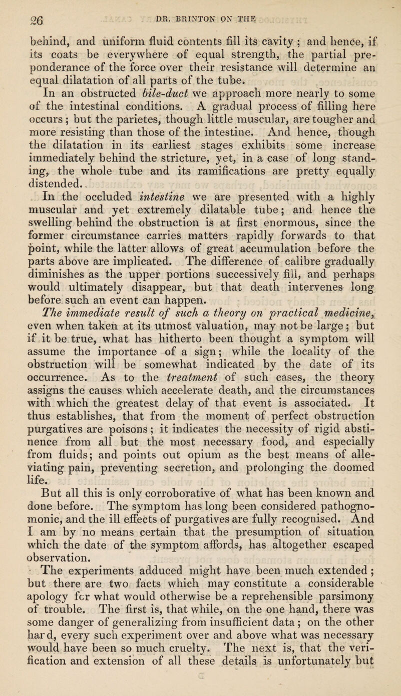 ^6 behind, and uniform fluid contents fill its cavity ; and hence, if its coats be everywhere of equal strength, the partial pre¬ ponderance of the force over their resistance will determine an equal dilatation of all parts of the tube. In an obstructed bile-duct we approach more nearly to some of the intestinal conditions. A gradual process of filling here occurs ; but the parietes, though little muscular, are tougher and more resisting than those of the intestine. And hence, though the dilatation in its earliest stages exhibits some increase immediately behind the stricture, yet, in a case of long stand¬ ing, the whole tube and its ramifications are pretty equally distended. In the occluded intestine we are presented with a highly muscular and yet extremely dilatable tube; and hence the swelling behind the obstruction is at first enormous, since the former circumstance carries matters rapidly forwards to that point, while the latter allows of great accumulation before the parts above are implicated. The difference of calibre gradually diminishes as the upper portions successively fill, and perhaps would ultimately disappear, but that death intervenes long before such an event can happen. The immediate result of such a theory on practical mediciney even when taken at its utmost valuation, may not be large; but if it be true, what has hitherto been thought a symptom will assume the importance of a sign; while the locality of the obstruction will be somewhat indicated by the date of its occurrence. As to the treatment of such cases, the theory assigns the causes which accelerate death, and the circumstances with which the greatest delay of that event is associated. It thus establishes, that from the moment of perfect obstruction purgatives are poisons; it indicates the necessity of rigid absti¬ nence from all but the most necessary food, and especially from fluids; and points out opium as the best means of alle¬ viating pain, preventing secretion, and prolonging the doomed life. But all this is only corroborative of what has been known and done before. The symptom has long been considered pathogno¬ monic, and the ill effects of purgatives are fully recognised. And I am by no means certain that the presumption of situation which the date of the symptom affords, has altogether escaped observation. ' The experiments adduced might have been much extended ; but there are two facts which may constitute a considerable apology for what would otherwise be a reprehensible parsimony of trouble. The first is, that while, on the one hand, there was some danger of generalizing from insufficient data ; on the other hard, every such experiment over and above what was necessary would have been so much cruelty. The next is, that the veri¬ fication and extension of all these details is unfortunately but