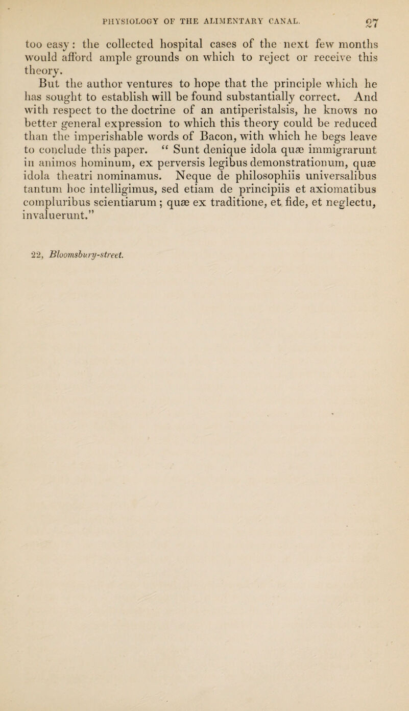 /V I too easy: the collected hospital cases of the next few months would afford ample grounds on which to reject or receive this theory. But the author ventures to hope that the principle which he has sought to establish will be found substantially correct. And with respect to the doctrine of an antiperistalsis, he knows no better general expression to which this theory could be reduced than the imperishable words of Bacon, with which he begs leave to conclude this paper. ‘‘ Sunt denique idola quse immigrarunt ill animos hominum, ex perversis legibus demonstrationum, quas idola theatri nominamus. Neque de philosophiis universalibus tantum hoc intelligimus, sed etiam de principiis et axiomatibus compluribus scientiarum ; quas ex traditione, et fide, et neglectu, invaluerunt.” 22, Bloomsbury-street.