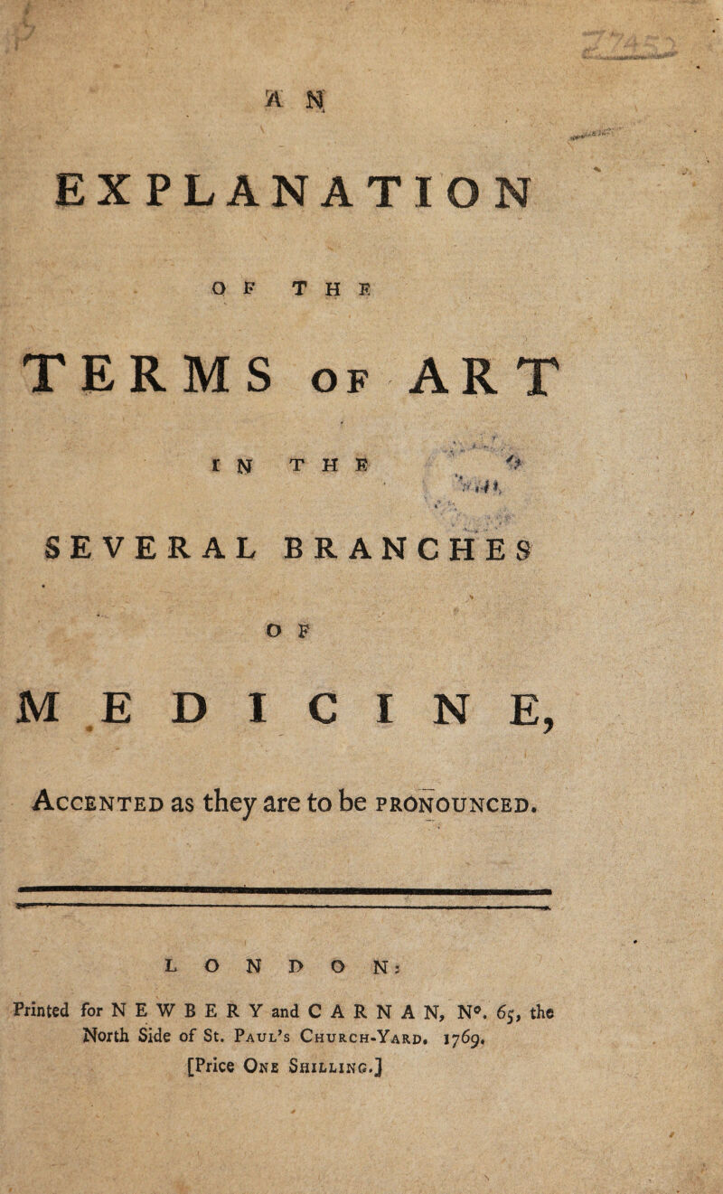 A n; EXPLANATION Q P THE TERMS OF ART r THE I SEVERAL BRANCHES O F MEDICINE, Accented as they are to be pronounced. LONDON: Printed for N E W B E R Y and C A R N A N, N®. 6j, the North Side of St. Paul’s Church-Yard. 1769. [Price One Shilling.]