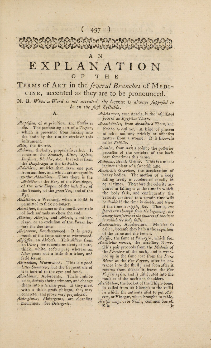 A N EXPLANATION OF THE Terms of Art in the feveral Branches of Medi-» CINE, accented as they are to be pronounced. N. B. When a Word is not accented, the Accent is ahvays fuppofed to be on the frjl Syllable, A. AbapCiflon, of oc pri-vitwe, and /cjtTrlo to dip. The perforating part of a Trepan, ■which is prevented irom finking into the brain by the rim or circle of this inftrument. Abies, the fir-tree. , Abdomen, thobelly, properly fo called. It contains the Stomach, Live*', Spleen, Intejiines, Bladder, &c. It reaches from the Diaphragm to the Os Pubis, AbduSlores, mufcles that draw one part from another, and which are antagonifts to the AdduBbres. Thus there, is the AbduBor of the Ear, of the Fore-finger, of the little Finger, of the little Toe, of the Thumb, of the great Toe, and of the Eye. AblaBdtio, a Weaning, when a child is permitted to fuck no longer. Abomdfum, the name of the fourth ventricle of fuch animals as chew the cud. Abortus, Aborfus, and Abbrtio, a mifcar- riage, or an exclufion of the Foetus be¬ fore the due time Abrbtanum, Southernwood. It is pretty much of the fame nature as wormwood. AbfceJJus, an Ahfcefs. This differs from an Ulcer; for it contains plenty of pure, thick, white, cofted pus; whereas an Ulcer pours out a little thin ichor, and fetid ferum. ^ Absinthium, Wormwood, This is a good bitter Stomachic, but the frequent ufe of ■ it is hurtful to the eyes and head, Abforbentia, Abforbents. Thefe imbibe acids, deftrdy their acrimony, and change them into a tertium quid. If they meet with a thick grofs phlegm, they may concrete, and prove very prejudicial. Abjiergentia, Abftergents, are cleanfing medicines. See Detergents, Acacia n^era, true Acacia, Is the infpiflateci juce cT an Egyptian Thorn. Acanthdbolus, from dx.oc.vB'iX a Thorn, and iSaAAo to caji out, A kind of pincer* to take out any prickly or offenfiva matter from a wound. It is likewifa called Voljella. Acdntha, from ajivj a point j the pofterior procefles of the vertebra of the back have fometimes this name. Acanthus, Brank-Urfine. This is a muci-' laginous plant of a fw'eetilh tafte. Aceelerdtio Graojium, the acceleration of heavy bodies. The motion of a body- falling freely is accelerated equally in equal times. Therefore the celerity ac¬ quired in falling is as the time in w'hich the body falls, and confequently the velocity acquired in a certain time will be double if the time is double, and triple if the time \%tripple, &c. That is, the fpaces run through from the beginning, are among themfelnjes as the fquares of the times in ivhich the body falls, Acceleratbres, Accelerators. Mufcles fn called, becaufe they haften the expulfioji of the urine and the femen. Acceffio, the fame as Paroxyfm, which fee. Accefsorius nernius, the acceflbry Nerve. This pair proceeds from the Medulla of the Vertebrae of the neck, and is wrap¬ ped up in the fame coat from the Dura Mater as the Par Vagum, after its en¬ trance into the Ikull j and foon after it returns from thence it leaves the Par Vagum again, and is diftributed into the mufcles of the neck and Ihoulders. Acetabulum, the Socket of the Thigh-bone, fo called from its likenefs to the veifei in which the antients ufed to put Ace- turn, or Vinegar, when brought to table. Acetofa vulgaris or Oxalis, common Sorrel. K k It