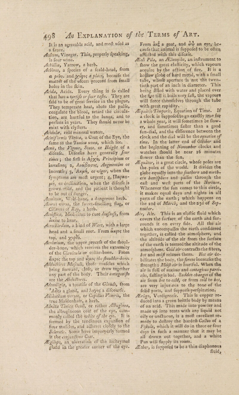 '49S 'An Explanation of / It is an agreeable acid, and rncift ufed as a lance. Aciiiim, Vinegar. This, properly fpeaking, is four wine. Achilleaj Yarrow, a herb. Achoresy a fpecies of a fcald-head, from a priv. and ^ place, becaufe the matter of the ulcers proceed from fmall holes in the Ikin. Adda, Acids. Every thing is fo called that has a tartifo or four tajle. They are faid to be of great fervice in the plague. They temperate heat, abate the pulfe, coagulate the blood, retard the circula¬ tion, are hurtful to the lungs, and to perfons in years. They fhouid neyer be mixt with clyfters. Addulre, cold mineral waters, ''Aciniformis T'unica, a Coat of the Eye, the fame as the Turdca u'vea, Vv'hich iee. Acme, the Vigour, State, or Height of a difeafe. Difea^s have generally four times ; the lirft is Principium or invafionj 2, Augmentut^t or increafej 3, or ojigor, when the fymptoms are moft urgent; 4, or declination, when the difeafe is grown mild, and the patient is thought to be out of danger. Acomtum, Wolf-bane,, a dangerous herb. Acorus n^erus, the fweet-fmelling flag, or Calamus o\ Ray, a herb. Acoujiica, Tledicines to cure deafoefs, from < / • (xxafe? to .hear.. Acrochordiim, a kind of Wart, with a large head and a fmall root. From aicpo? the top, and ^op^s;. Acromium, the upper proepfs of the fhoul- der-bone, which receives the extremity of the Cla-vicula or collar-bone. From axpog the top and thefheiilder'honc. ■ AdduFtores Mufcidi, fhofe mufcles which bring forward, clofe, or draw together any part of the body. Their antagonifis ■Z.XZ X\xt AbduBores. Adenoloda, a treatife of the Glands, from a gland, and ooyo^ a difeourfe. Adidnikum njerum, or Capillus Veneris, the true Maidenhair, a herb. Adnata Tunica Oculi, or rather Albuginea, the albugineous coat of the eye, com¬ monly called the nvhite of the eye. It is formed by the tendinous expanlion of four mufcles, and adheres clofely to the Sclerotic. Some have improperly termed it the conjunBive Coat. Mgilops, an ulceration of the lachrymal glahd in the greater corner of the eye. th- Terms of Art. From a goat, and ^4^ caufethat animal is fuppofed to be often afflidfed with this difeafe. ALqU Pila, an .^leopile, an inftrument to fhow the great elafticity, which vapours acquire by the adlion of fire, It is a hollow globe of hard metal, with a fmall tube, whofe aperture is not the twen¬ tieth part of an inch in diameter. This being filled with water and placed over the till it boils very faft, the vapours will force themfelves through the tube with great rapidity. ^qudiio Temporis, Equation of Time. If a clock is fuppofed to go exadbly true for a whole yeai*, it will fometimes be flow¬ er, and fometimes fafter than a good fun-dial, and the dlfterence between the clock and the dial will be the equation of time. In the latter end of 0Bober and the beginning of November clocks and watches fliould be near 16 minutes flower than the fun, Mqudtor, is a great circle, whofe poles are the.poles of the world. It divides the globe equally into xhefoutbern and norths eifn hemifphere and paffes through the eaft and weft parts of the Hori’x.cn, Whenever the fun comes to'this circle, it makes equal days and nights in all parts of the earth ; which happens on the 2 2d of A/larch, and the 23d of Sep-* t ember. Air, Air. This is an elaftic fluid which covers the furface of the earth and fur- rounds it on every fide. All the air which encompafles the earth confidered together, is called the atmofphere, and the altitude of the air from the furface of the earth is termed the altitude of the atmofphere. Cold air contradls the fi bres, hot and moifi relaxes them. Hot air de¬ bilitates the body, the ferene increafes the ftrength: Moif air is hucTul. When the air is full of noxious and contagious parti-* cles, falling is bad. Sudden changes of the air from hot to cold, or from cold to hot, are very injuDons to the tone of tne folid parts, and fupprefs perfpiration, JErugo, Verdigreafe. This is copper re¬ duced into a green brittle body by means of an acid. This made into powder and made up into tents with any liquid not oily or uniluous, is a moft excellent re¬ medy to deftroy the hardeft Callus of a Tifiula, which it will do in three or four days in fuch a manner that it may be all drawn out together, and a white Pus will fupply its room, AEtber, is fuppofed t® be a thin diaphanous fluids