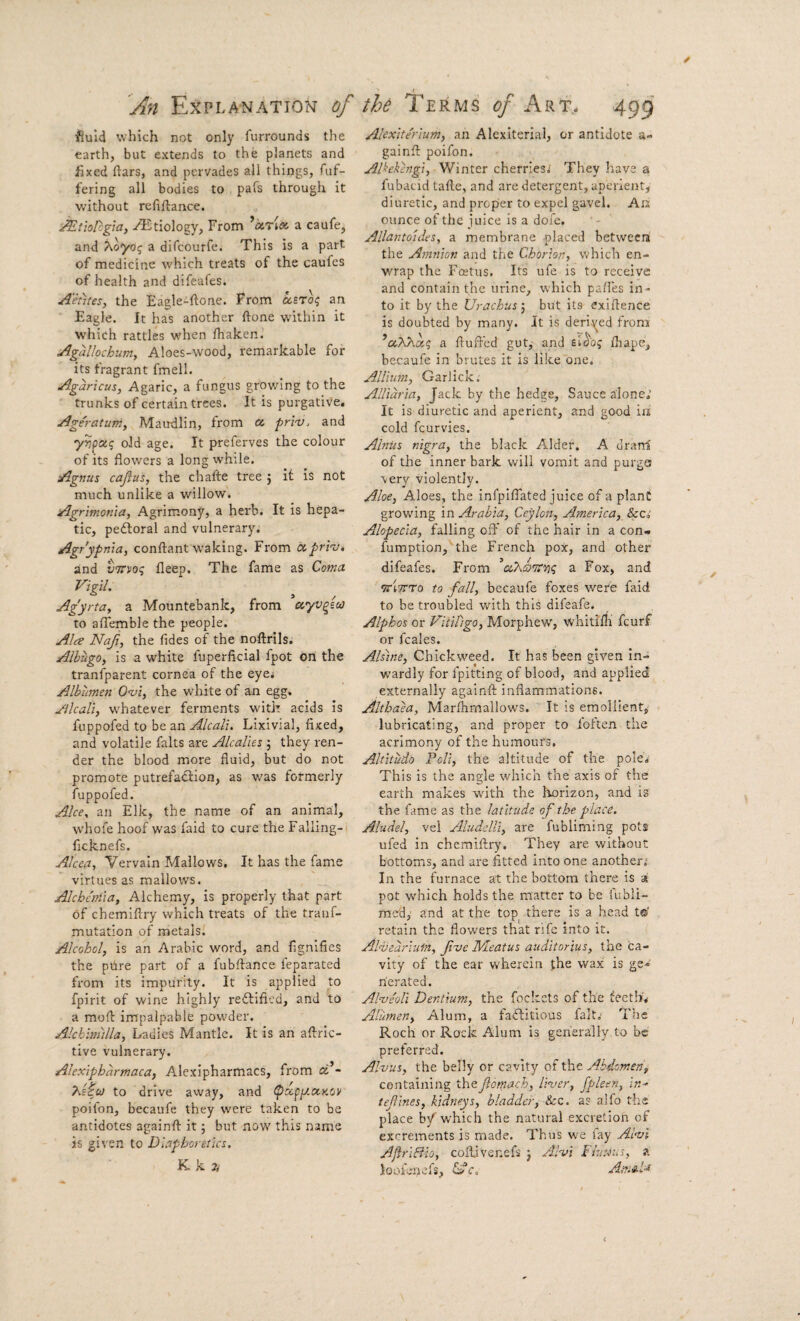 An Explanation of the Terms <?/Art. 499 fiuid which not only furrounds the earth, but extends to the planets and fixed ftars, and pervades all things, Aif- fering all bodies to pafs through it without refiftance. ^tiotcgia, Etiology, From *a.rix. a caufe, and Xoydg a difcourfe. This is a part of medicine which treats of the caufcs of health and difeafes. Aetites, the Eagle-ftone. From asTo? an Eagle. It has another ftone within it which rattles when lhaken. Agallochumy Aloes-wood, remarkable for its fragrant fmell. Agaricus, Agaric, a fungus growing to the trunks of certain trees. It is purgative, Ageratuniy Maudlin, from cc pri'v, and yvpxg old age. It preferves the colour of its flowers a long while. Agfius cajius, the chafte tree j it is not much unlike a willow. Agrimoma, Agrimony, a herb. It is hepa¬ tic, pedioral and vulnerary. Agr'ypnia, conftant waking. From ccprrj, and vTTvoq fleep. The fame as Coma Vigil. Ag'yrtay a Mountebank, from ayv^ico to aflemble the people. Ala Nafi, the fides of the noftrils. AlbugOy is a white fuperficial fpot on the tranfparent cornea of the eyei Albumen Oa^i, the white of an egg. Jilcaliy whatever ferments with acids Is fuppofed to be an Alcali. Lixivial, fixed, and volatile falts are Alcalies ; they ren¬ der the blood more fluid, but do not promote putrefaction, as v/as formerly fuppofed. Alee, an Elk, the name of an animal, whofe hoof was faid to cure the Falling- ficknefs. Alcea, Vervain Mallows, It has the fame virtues as mallows. Alcheniia, Alchemy, is properly that part of chemiflry which treats of the trauf- mutation of metals. Alcohol, is an Arabic word, and fignifies the ptire part of a fubftance feparated fi’om its impurity. It is applied to fpirit of wine highly reftified, and to a moft impalpable powder. Alchimilla, Ladies Mantle. It is an aftric- tive vulnerary. Alexipharmaca, Alexipharmacs, from cC- to drive away, and (pccpp.ciKOV poifon, becaufe they were taken to be antidotes againft it; but now this name is given to Diapboreiicz, K k a Alcxite'rium, an Alexiterial, or antidote a- gainfi: poifon. Alhkengiy Winter cherries,; They have a fubacid tafie, and are detergent, aperient^ diuretic, and proper to expel gavel. An ounce of the juice is a dofe. Allantoidez. a membrane placed between the Amnion aitd the Chorion, which en¬ wrap the Foetus, Its ufe is to receive and contain the urine, which pafi'es in¬ to it by the Urachus j but its exifience is doubted by many. It is derit^ed from ’aAAa? a fluffed gut,- and fliape, becaufe in brutes it is like one. Allium, Garlick. AlUdria, Jack by the hedge. Sauce alone; It is diuretic and aperient, and good ia cold feurvies. Alniiz nigra, the black Alder. A dranl of the inner bark will vomit and purge very violently. Aloe, Aloes, the infpiflated juice of a plant growing in Arabia, Ceylon, America, Sees Alopecia, falling off of the hair in a con- fumption, the French pox, and other difeafes. From ^a Fox, and driiTTo to fall, becaufe foxes were faid to be troubled with this dileafe. Alphos or Vitiligo, Morphew, whitirfi feurf or fcales. Alzine, Chickweed. It has been given In- w'ardly for fpitting of blood, and applied externally againft inflammations. Althaea, Marflirnallows. It is emollient, lubricating, and proper to foften the acrimony of the humours. Altitudo Foil, the altitude of the poIe,< This is the angle which the axis of the earth makes with the horizon, and is the fame as the latitude of the place. Aludel, vel Aluddli, are fubliming pots ufed in chemiflry. They are without bottoms, and are fitted into one another; In the furnace at the bottom there is a pot which holds the matter to be fubli- med,’ and at the top there is a head t© retain the flowers that rife into it. Ahbedrlum, fve IVLeatuz auditorius, the ca¬ vity of the ear wherein phe wax is ge¬ nerated. Alveoli Dentium, the fockets of the teetlL Alumen, Alum, a faftitious fait.- The Roch or Rock Alum is gerierally to be preferred. Alvuz, the belly or cavity of the Abdomen, containing theftomach, liver, fpleen, In-^ tefines, kidneys, bladder, See. a? alfo the place b/which the natural excretion of excrements is made. Thus fay Alvl AjirlEiio, coflivenefs j Alvi Fluxus, a ioofenefs, ^c. Ain^U