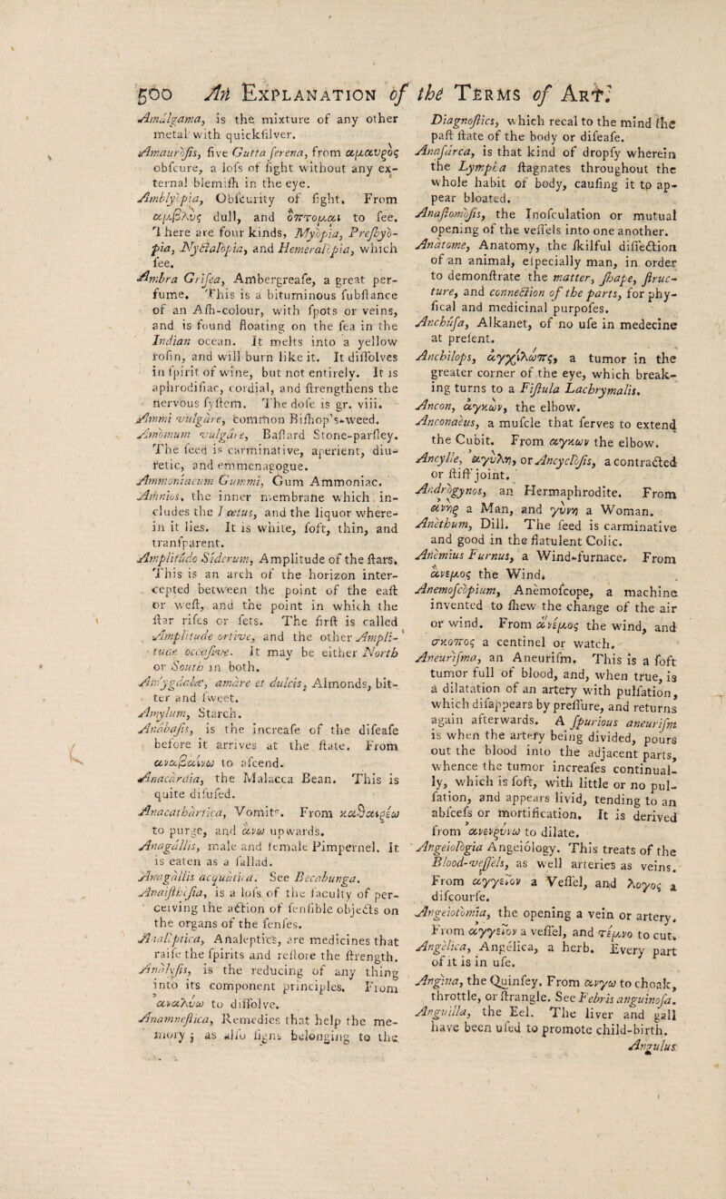 ^mulgamay is the, mixture of any other metal with quickfilver. i/lmaiirojis, five GuttaJereva, from cijX(X.v^oi; obfcure, a lofs of fight without any ex¬ ternal blemilh in the eye. Ainblylpia, Obfcurity of fight* From txiM(3'Av(; dull, and cTrro^jioci to fee. I here are four kinds, Myopia, Prefpyo- pia, .NyBalopia, and Hernerallpia, which fee. Anibra Grljea, Arhbergreafe, a great per¬ fume, This is a bituminous fubftance of an Afh-colour, with fpots or veins, and is found floating on the fea in the Indian ocean. It melts into a yellow I'ofin, and will burn like it. It diflblves in Ipirit of wine, but not entirely. It is aphrodifiac, cordial, and ftrengthens the tiervbus fyflcm. I'he dole is gr. viii. Atnmi 'vnlgure, tomition Rifliop’s-weed. Atmmiivi ^pulgdie, Baflard Stone-parfley. 7he iced is carrninbtive, aperient, diu- fetic, and emrnenagogue. Arnnioniaciim Gammi, Cum Ammoniac. Amnios, the inner membrane which, in¬ cludes the / cetus, and the liquor where¬ in it lies. It IS white, foft, thin, and tranfparent. Amplitudo Stdcrmn, Amplitude of the ftars, This is an arch of the horizon inter¬ cepted between the point of the eafl: or weft,, and the point in which the ftar rifes or fets. The firft is called Amplitude oriiue, and the other Ampll- ■ tuc.f. occtifinj-e^ it may be either North or South in both. Am'ygdalre, atndre et dtilcis^ Almonds, bit¬ ter and Ivveet. Amyh/fn, Starch. Andhafis, is the increafe of the difeafe before it arrives at the ftate. From ctt'cc/SaLw to afcend. A-nacardia, the Malacca Bean. This is quite difufed. Anacathdrtica, Vomit”. From auBcii^ecJ to purge, aqd avsu upwards. Anagullis, male and female Pimpernel. It IS eaten as a iallad. Attagdliis acq^uudua. See Becabunga, Anajiblfia, is a lofs of the faculty of per¬ ceiving the action of fenilble objects on the organs of the fenfes. Amllptica, Analepti'ct, are medicines that raile the fpirits and reilote the ftrength. Andivjis, is the reducing of any thing into its component principles. Fiom aMcO^vui to diilblve. Anamnejiica, Remedies that help the me¬ mory j as alio iigns belonging to the Diagnofiks, which recal to the mind fhc paft ftate of the body or difeafe. Anafdrca, is that kind of dropfy wherein the Lyfnpta ftagnates throughout the whole habit of body, caufing it tp ap¬ pear bloated. Anafiomlfis, the Inofculatlon or mutual opening of the veflels into one another. Andtome, Anatomy, the fkilful difieblion of an animal, elpecially man, in order to demonftrate the matter, Jljape, Jiruc- ture, and conneciion of the parts, for phy- fical and medicinal purpofes. Anchufa, Alkanet, of no ufe in medecine at prelent. Anchilops, a.y^iXu'Tri;^ a tumor in the greater corner of the eye, which break¬ ing turns to a Fifula Lachrymalis. Ancon, ayKwv, the elbow. Anconaeus, a mufcle that ferves to extend the Cubit. From cey/Mv the elbow. Ancylle, ’uyvXrj, ot Ancydofis, acontradled or ftiff joint. ' Androgynos, an Hermaphrodite. From otrri^ a Man, and yvvn a Woman. Anethum, Dill. The feed is carminative and good in the flatulent Colic. Aiiemius Furnus, a Wind-furnace. From cevip^oq the Wind, Anemojcopium, Anemofeope, a machine invented to ftiew the change of the air or wind. From txvipoq the wind, and ay.oiroq a centinel or watch. Aneurtfma, an Aneurifm. This is a foft tumor full of blood, and, when true, is a dilatation of an artery w'ith pulfation, which difappears byprefiure, and returns again afterwards. A Jpurious aneurifm is when the artery being divided, pours out the blood into the adjacent parts W'hence the tumor increafes continual¬ ly,^ which is foft, with little or no pul¬ fation, and appears livid, tending to an abfeefs or mortification. It is derived from oeviv^vvu to dilate. Angeiologia Angeiology. This treats of the Blood-ntefels, as well arteries as veins. From clyyAov a Vefl'el, and Aoyoq a difeourfe. Angeiotoma, the opening a vein or artery. From ayyAor a veffel, and Tep.vo to cut. Angelica, Angelica, a herb. Every part of It is in ufe. Angina, the Quinfey. From avya to choak, throttle, orftrangle. See Febris anguinojd. Anguilla, the Eel. The liver and gall have been uled to promote child-birth. Angulus