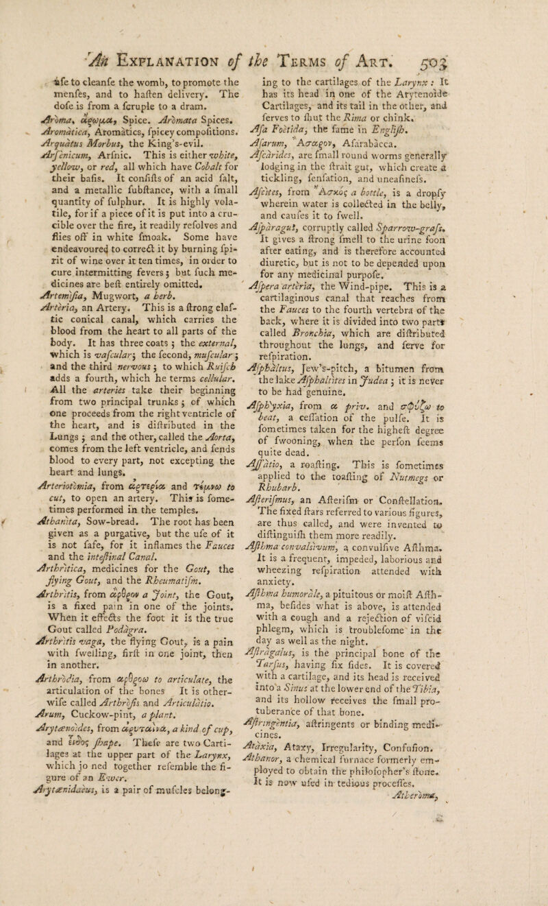ife to cleanfe the womb, to promote the menfes, and to haften delivery. The dote is from a fcruple to a dram. ^roma^ acco[/,Uy Spice. Ar'bmata Spices. Aromaticay Aromkics, fpicey compofitions. Arquatus Morbus, the King’s-eviJ. ArJ cnicum, Arfnic. This is either yellow, or red, all which have Cohalt for their bafis. It confiils of an acid fait, and a metallic fubftance, with a fmall quantity of fulphur. It is highly vola¬ tile, for if a piece of it is put into a cru¬ cible over the fire, it readily refolves and flies off in white fmoak. Some have endeavoured to corre<fl; it by burning fpi- rit of wine over it ten times, in order to cure intermitting fevers 5 but fuch me¬ dicines are befi: entirely omitted, Artemijia, Mugwort, a herb. Arteria, an Artery. This is a ftrong elaf- tic conical canal, which carries the blood from the heart to all parts of the body. It has three coats 5 the external, which is vafcular’, the fecond, nmjcular j and the third nervous j to which Ruij'cb adds a fourth, which he terms cellular. All the arteries take their beginning from two principal trunks j of which one proceeds from the right ventricle of the heart, and is diftributed in the Lungs j and the other, called the Aorta, comes from the left ventricle, and fends blood to every part, not excepting the heart and lungs. Arteriototnla, from and tii^vco to cut, to open an artery. This is fome- times performed in the temples. Athamta, Sow-bread. The root has been given as a purgative, but the ufe of it is not fafe, for it inflames the Fauces and the intepinal Canal. Arthntlca, medicines for the Gout, the jiytng Gout, and the Rheumatijm. Arthritis, from a 'Joint, the Gout, is a fixed pam in one of the joints. When it effedls the foot it is the true Gout called Podagra. Arthritis vaga, the flying Gout, is a pain with fwelling, firft in one joint, then in another. Arthrodia, from o-fG^oco to articulate, the articulation of the bones It is other- wife called Arthrops and Artkiilatio. Arum, Cuckow-pint, a plant. Arytanoldes, from a^VTulvix,, a kind of cup, and Jhape. Thefe are two Carti¬ lages at the upper part of ihe Larynx, which jo ned together refemble the fi¬ gure of an E-wcr. Arytanldaeus, is a pair of mufcles belong¬ ing to the cartilages of the Larynx : It has its head in one of the Arytenoide Cartilages, and its tail in the other, and ferves to fliut the Rlrna or chink. Afa Foetlda, the fame in Englijh. Afarum, A/xot^ov, Afarabacca. Afcdrides, are fmall round w'orms generally lodging in the flrait gut, which create a tickling, fenfation, and uneafinefs. AJcltes, from Aa-Koq a bottle, is a dropfy wherein water is colledled in the belly, and caufes it to fvvell. Ajpdragut, corruptly called Sparroxv-grafs-. It gives a ftrong imell to the urine foon after eating, and is therefore accounted diuretic, but is not to be depended upon for any medicinal purpofe. ' Afpera arteria, the Wind-pipe. This is a cartilaginous canal that reaches from the Fauces to the fourth vertebra of the back, where it is divided into two part* called Bronchia, which are diftributed throughout the lungs, and ferve for refpiration. Ajphdltus, Jew’s-pitch, a bitumen from the lake Ajphaliites in Judea j it is never to be had genuine. Ajp^yxla, from oc, prlv. and crtpv^eo to beat, a ceffation of the pulfe. it is fometimes taken for the higheft degree of fwooning, when the perfon fcems quite dead. Ajj'dtlo, a roaftlng. This is fometimes applied to the loafting of Nutmegs or Rhubarb. Afterlfmus, an Afterifm or Conftellation, The fixed ftars referred to various figures, are thus called, and were invented to diftinguifti them more readily. AJihma convalsivum, a convulfive Afthma, It is a frequent, impeded, laborious and wheezing refpiration attended with anxiety. Afhma humorale, a pituitous or moift Afth¬ ma, befides what is above, is attended with a cough and a rcjedbion of vifcid phlegm, which is troublefome' in the day as well as the night. Afragalus, is the principal bone of the Farjus, having fix fides. It is covered with a cartilage, and its head Is received into'a Sinus at the lower end of xhtFlbla, and its hollow receives the fmall pro¬ tuberance of that bone. Apringentia, aftringents or binding medi¬ cines. Ataxia, Ataxy, Irregularity, Confufion. Athanor, a chemical furnace formerly em¬ ployed to obtain the philofopher’s ftorre* It is now ufed iti- tedious procefles. Aiherlma,