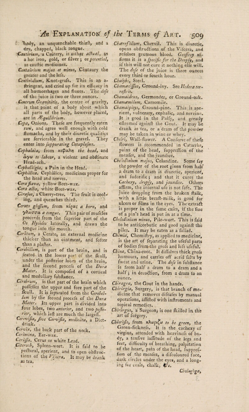 •' *l>,ddy, an unquenchable thirft> and a dry, chapped, black .tongue, -a Cautery, is eith^er a8ual, ^is a hot iron, gold, or filver j ox potential, as cauftic medicines, Centaurium majus et minus, 'Centaury the greater and the lefs. Centinodium, Knot-grafs. This is an a- ftringent, and cried up for its efficacy in all hcemorrhages and fluxes. The dofe of the juice is two or three ounces. > ^Centrum Greuvitdtis, the centre of gravity, is that point of a body about which all parts of the body, however placed, - are in ^quittbrium. fdepa. Onions, Thefe are frequently eaten raw, and agree well enough with cold fiomachs, and by their diuretic qualities are ferviceable in the gravel. They enter into fuppurating Cntaplajms. Cephalaea, from the head, and coyu to labour, a violent and obftinate Head-ach. • Cephalalgia, a Pain in the Head. Cepbdlica, Cephalics, medicines proper for the head ahd nerves. Cerajia'va, yellow'Bees-wax. Cetd alba, v/hite Bees-wax. Cerajus, a Cherry-tree. The fruit is cool- ing, and quenches thirft. ' ‘ ^ Cerato glojfum, from a horn, and y'hua'a'ct, a tongue. This pair of mufcles proceeds from the fuperior part of the , Os Hyotdes' laterally, and draws the tongue into the mouth. Ceratum, a Cerate, an external medicine thicker than an ointment, and fofter than a plafler. ‘   ’ Cerebellum, is part of the brain, and is heated in the lower part of the Ikull, under the pofterior lobes of the brain, and the fecond procefs of the Dura Jidater. It is compofed of a cortical and medullary fubflance. prebrum, is that part of the brain which poffefles the upper and fore part of the ikull. It is feparated from the Cerebel¬ lum by the lecond procefs of the Dura Mater. Its upper part is divided into four lobes, two anterior, and two pojie- rior, which lafl; are much the largeft. CerenjiJia, Jioje Cer’v)fia, medicdta, a Diet- ' drink. Cer-mx, the back part of the neck, Cerumina, Ear-wax. CeruJJ'a, Cerus or white Lead. Ceteroch, Spleen-wort. It is faid to be peftoral, aperient, and to open obftruc- lions of the Vhccra, It may be drank as tea, ■ Chaerepolmm, Chervil. This Is diuretic, opens obflrudlions of the Vifcera, and refolves grumous blood. Geoffrey af¬ firms it is a fpecijic for the Dropfy, and if this will not cure it nothing elie will. The dofe of the juice is three ounces every third or fourth hour. Chalybs, Steel. Chamaaffus, Ground-ivy. Stc 11edera ter- reftris. Chamaedrus, Germander, or Ground-oak. Chamaemelum, Camomile. Chamaepitys, Ground-pine. This Is ape¬ rient, vulnerary, cephalic, and nervine. It is good in the Palfy, and greatly efteemed againft the Gout. It may be drank as tea, or a dram of the powder may be taken in wine or whey. Cheiri, Wall-flower. A Conferve of thefe flowers is recommended in Catarrhs, pains of the head, fuppreffion of the menfes, and the jaundice. Cbeledonium majus. Celandine. Some fay the powder of the root given from half a dram to a dram Is diuretic, aperient, and fudorific; and that it cures the Cachexy, dropfy, and jaundice. Others affirm, the internal ufe is not fafe. The juice dropping from the broken ftalk, with a little breaft-milk, is good for ulcers or films in the eyes. The extraft is proper in the fame cafes, if the fize of a pin’s head is put in at a time. Cbeledonium minus. Pile-wort. This is faid to be antifcorbutic and good againft the piles. It may be eaten as a faliad. Chemid, Chemiftry, as applied to medicine, ■■ is the art of feparating the ufeful parts of bodies from the grofs and lefs ufeful. China, China-root. It diffiolves thick grofs humours, and carries ofl' acrid falts by fweat and urine.' The dofe in fubftance is trom half a dram to a dram and a half; in deco«ftion, from a dram to an ounce. , Chiragra, the Gout in the hands. Chirurgta, Surgery, is that branch of me¬ dicine that removes difeafes by manual operations, affifted with inftruments and topical remedies. Chirurpis, i. Surgeon^ is one ficilled in, thd art of futgery. Chlorojis, from to be green, the Green-ficknefs. It is the cachexy of virgins, attended with heavinefs of bo¬ dy, a tenfive laffitude of the legs and feet, difficulty of breathing, palpitation of the heart, pain of the head, fupprel- fion of the menfes, a difcoloured face, dark circles under the eyes, and a long¬ ing for coals, chalk, ^e, Cholagoga,