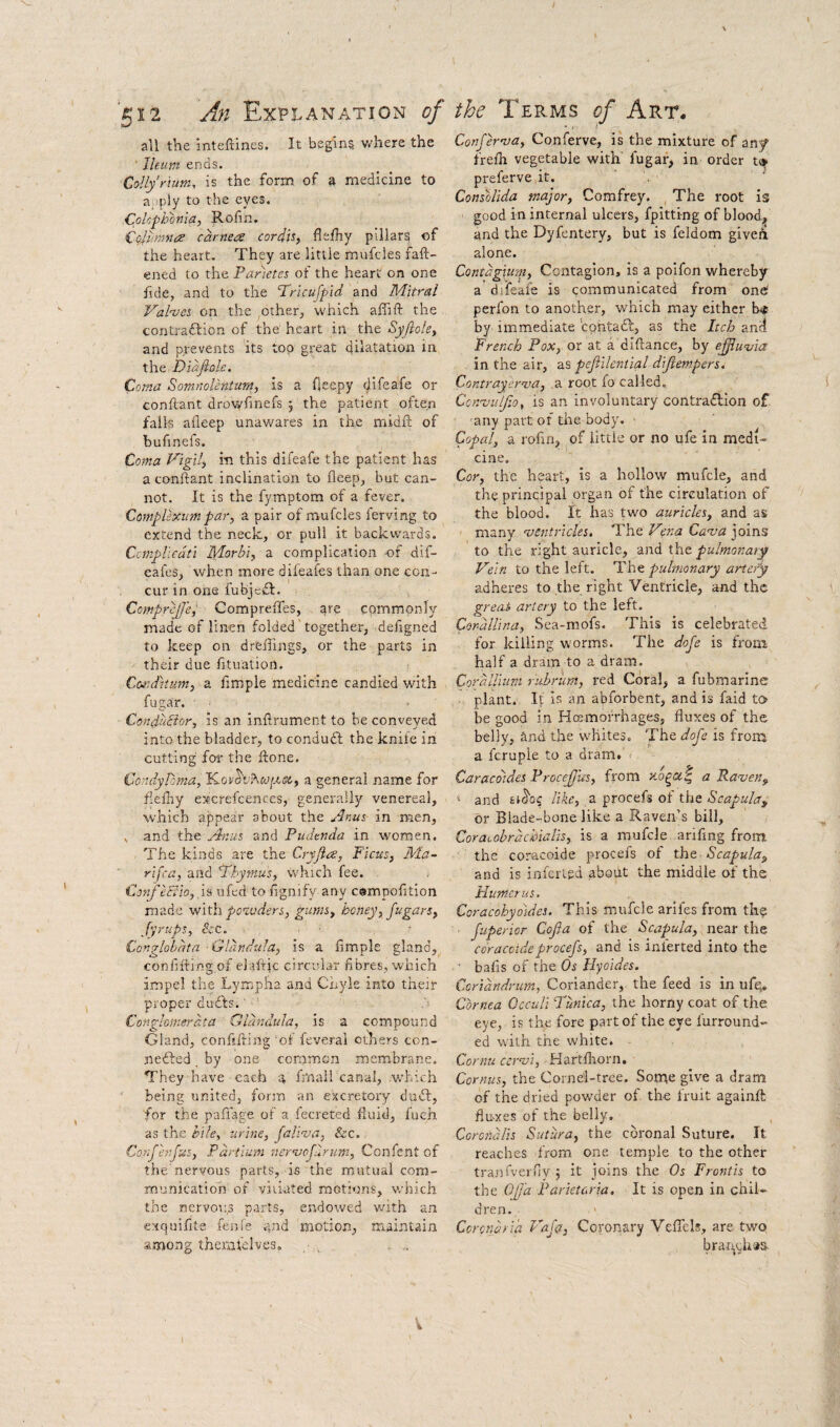 all the inteftines. It begins v/here the Ileum ends. Collyrium, is the form of a medicine to a;)ply to the eyes. C.pUfh'bniay Rofin. £oliimna carne^e cordn, flefhy pillars of the heart. They are little mufcies faft- ened to the Panetes of the heart on one fide, and to the Pricufpid and Mitral Vahcs on the other, which affift the contraftion of the heart in the Syfiole^ and prevents its top great dilatation in t\\e..Diafiole. Coma Somnolentum, is a fleepy difeafe or conftant drovyfinefs 5 the patient often fails aiieep unawares in the midfl: of bufinefs. Coma Vigil, in this difeafe the patient has a conftant inclination to fleep, but can¬ not. It is the fymptom of a fever. Complexim par, a pair of mufcies ferving to extend the neck, or pull it backwards. Ccmpllcdti Morhi, a complication of dif- eafes, when more dileafes than one con¬ cur in one fubjedl. ComprcJJ'e^ Compreffes, are commonly made of linen folded together, deftgned to keep on dreffings, or the parts in their due fituation. CorJitum, a fimple medicine candied with fugar. ConduBor, is an inftrument to be conveyed into the bladder, to condudl the knife in cutting for the ftone. ComlyPoma, a general name for fiefhy excrefcences, generally venereal, which appear about the Anus, in men, , and the and Pudenda in women. The kinds are the Cryjiae, Ficus, Ma~ rifca, and Phyntus, which fee. - ConfeBio, Is ufed to fignify any cempofition made with po%uders, gums, honey, jugars, fyrups, &c. , - Congloidta Gldndula, is a limple gland, coniiftlngof elaftjc circular fibres, which impel the Lympha and Cnyle into their proper duifts.' n Conglomerdta Gldndula, is a compound Gland, confifting of feverai ethers con- nedled by one common membrane. They have each s. ftnail canal, which being united, form an excretory duel, for the paflage of a fecreted fluid, fuch as the hile, urine, faliaia, &c. Confhifus, Fdrtlum neruofurum, Confent of the nervous parts, is the mutual com¬ munication of viiiated motions, which the nervous parts, endowed with an exquifite fenfe and motion, maintain among themfelves. ConJeroja, Conferve, is the mixture of znf frelh vegetable with' fugai-, in order preferve it. Consolida major, Comfrey. The root is good in internal ulcers, fpitting of blood, and the Dyfentery, but is feldom giveri alone. Contdgxum, Contagion, is a poifon whereby a’difeafe is communicated from one perfon to another, which may either b* by immediate 'contadf, as the Itch anci French Pox, or at a diftance, by effu-via in the air, as pefiilential difiempers. Contrayerva, a root fo called. Connjulfio, is an involuntary contra£lion of any part of the body. ■ Copal, a rofin, of little or no ufe in medi¬ cine. Cor, the heart, is a hollow mufcle, and the principal organ of the circulation of the blood. It has two auricles, and as many •ventricles. The Vena Cava ]oms to the right auricle, and the pulmonaiy Vein to the left. The pulmonary artery adheres to the right Ventricle, and the great artery to the left. Cor-dllina, Sea-mofs. This is celebrated for killing worms. The dofe is from half a dram to a dram. CordUium rubrum, red Coral, a fubmarinc plant. It is an abforbent, and is faid to be good in Hesmorrhages, fluxes of the belly, and the whites. The dofe is from a fcruple to a dram.' Caracdidei Procefjus, from a Raven, “ and 61^0$ like, a procefs of the Scapula, or Blade-bone like a Raven’s bill, Coraeobrdchialis, is a mufcle ariflng from the coracoide procefs of the Scapula, and is infer ted about the middle of the Humerus. Coracohyoldes. This mufcle arifes from th? ■ fuperior Cofia of the Scapula, near the coracoide procefs, and is inferted into the ■ bafis of the Os Hyoides. Ccridndrum, Coriander, the feed is in ufq. Cornea Occuli Tunica, the horny coat of the eye, is the fore part of the eye furround- ed with the white. Cornu cervi, Hartfhorn, Cornus, the Corne'l-trce. Some give a dram of the dried pow’der of the fruit againft fluxes of the belly, Corciidlis Sutura, the coronal Suture. It reaches from one temple to the other tranfverny 5 it joins the Os Front is to the OJJ’a Parietcria. It is open in chil¬ dren. . Coronaria Vaft, Coronary VeflTel!, are two brai^ch'is.