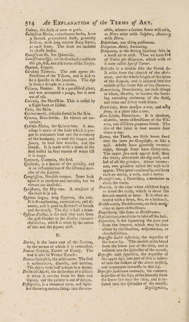 Cubnus, the ftalk of corn or grafs. Cultntfera HerbdC, culmiferous herbs, have a fmooth genicvilated ftalk, generally hollow, with long narrow fliarp leaves, at each knee. The feeds are inclofed in chaffy huUcs. Cunelforme Os, See Spheno'ides, Cuneformia OJfa, are thofe which conftltute the 5th, 6th, and 7th bones of the ‘Tarfus^ Cuprum, Copper. Curcuma ‘Turmeric. The root opens ob- ftru61:ions of the Vifcera, and is faid to be a fpecific in the jaundice. Tht dofe is from a fcruple to a dram. Cujcuta, Dodder. It is a parafitical plant, and was accounted a purge, but is now out of ufe. Cutlcula, the Sharflkin. This is raifed by a flight burn or bliftefi Cutis, the Skin. Cutdnei morbl, difeafes feated in the fkin. Cy'anus, Blue-bottle. Its virtues are un¬ certain. Cydonia Malus, the Quince tree. A mu¬ cilage is made of the feeds which is pro^ per to temperate heat and the acrimony of the humours, to cool the tongue and fauces, to heal fore mouths, and the thrufh. It is made witif a dram of the feed boiled in four ounces of water till it is roapy. Cyrninum, Cummin, the feed. Cynanche, is a fpecies of the quinfey, and is an inflammation of the internal muf- cles of the Larvnx. Cynoglojjum, HouhdS'tongue. Some look upon it as anodyne and narcotic, but its virtues are doubtful. (ynojbatos, the Hip-tree. A conierve of the fruit is in ufe. Cyperus longus, long Cyperus, the root. It is ftrengthening, carminative, and di¬ uretic, and is good in flrortnefs of breath and the dropfy. The doj'c is half a dram. Cyfiicus Du&us, is the dudt that runs from the gall-bladder to the DuBus cormpun'is choTidochus, which is made by the union of this and the hepatic duB. D. Dartos, is the Inner coat of the Scrotum, by the means of which it is contradled. Jpaucus Creticus, Carrot of Candy. The feed is ufed in Venice Treacle. Daucus Syluefris, the wild carrot. The feed is carminative, diuretic, and uterine. The doje is from half a dram to 2 drams. Declinatio Morhi, the declenfion of a difeafe is when it recedes from its ftate and vigour, and the patient is out of danger. Defagratic, is a chemical term, and flgni- hes throwing certain things into the cru¬ cible, whence afudden flame will ariie, as Nitre mixt with Sulphur, Antimon^ with Nitre. ' Deleterium, any thing poifonous, Debquium Aninii, Swooning. DeUquium, is the fetcing lixivious falts ill a moift air to melt. Thus we have Oil of Tartar per deliquium, which with us is now called Lye of Tartar. Deltdides is a mufcle like the Greek A. It arifes from the cla’vick of the Acro^ mium, and the w'hole length of the Ipine of the Scapula, and is inferted into the ,middle pf the inner fide of the Humerus.. Demulcentia, Demulcents, are fuch things as blunt, flleathe, or involve the burn¬ ing corroding acrimony of the fluid, and relax and foften tenfe fibres. Dendrojdcs, from Asidfoy a tree, and form, is a plant like a tree, Hens Leonis, Dandelyon. It is aperient, diuretic, opens obftruftions of the Vif¬ cera, and diflolves grumous blood. The doje of the juice is four ounces four times a day, Hentes, the Teeth, are little bones fixed into the jaw'S per Gomph'bfin, or like a nail. Adults have generally twenty-i eight, though fome have thirty-two. The upper fore teeth appear firft, then the lower, afterwards the dog teeth, and laft of all the grinders. About twenty- one, two grinders called the wife teeth appear. They grow continually, and have each an artery, a vein, and a nerve. Dentrfricium, a Dentrifice, a medicine ta ‘ clean the teeth. Denutio, is the time when children begin to breed the teeth, which is about the feventh month or later. Tt is often at¬ tended with a fever, fits, or a loofenefs, Deohftruentia, Deobftruents, are fuch medi¬ cines as open obftruftions. Deopildntia, the fame as Deobjlruents. Depilatorium,2i medicine to take off'the hair. Depuratio, is the feparating the pure part from the impure, v/hich may be done either by clarification, defpumation, or chryftallifation. Depr^or Labii inferToris, the depeflor of the lower lip. This mufcle arifes broad from the lower jaw at the chin, and is inferted into the fphindlerof the mouth. Peprefor labii fuperioris, the depreflbr of ' the upper lip ; .one part of this k infert¬ ed into the fockets of the dentes ineforii, and terminates inwardly in this lip. Deprfor Labiorum communis, the common deprelTor of the lips, arifes laterally from the lower ^aw near the chin, and is in¬ ferted into the fphinflerof the mouth. ‘ He^hlegmatiq^