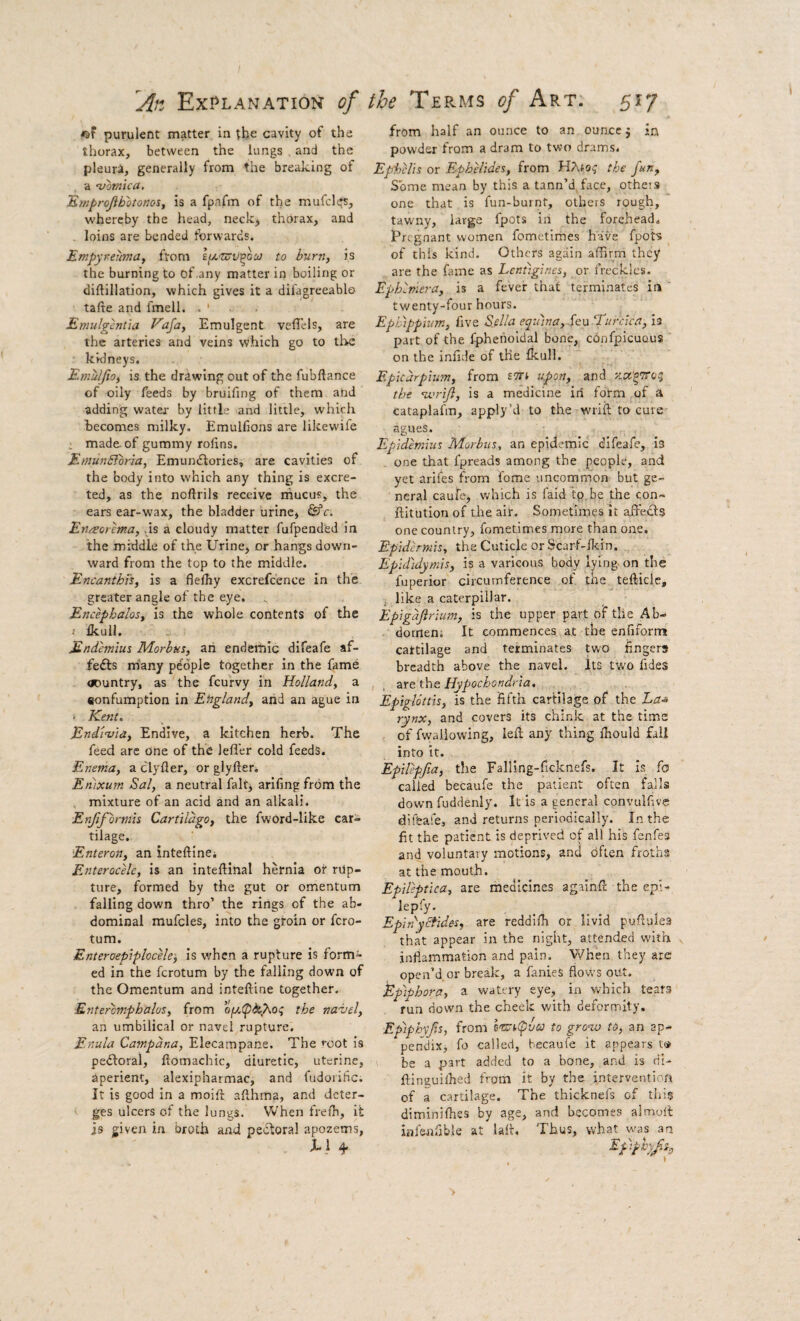 purulent matter in the cavity of the thorax, between the lungs , and the pleura, generally from the breaking of a 'vomica. ‘Emprojibotonos, is a fpafm of the mufclt^s, whereby the head, neckj thorax, and . loins are bended forwards. Empyreuma, from l^'VXV'^oo) to bum, is the burning to of any matter in boiling or diftillation, which gives it a difagreeablo tafte and fmell. . ' . . Emulgcntia E'aja, Emulgent veflels, are the arteries and veins which go to tl>c kidneys. Emuljio, is the drawing out of the fubftance of oily feeds by bruifing of them and adding water- by little and little, which becomes milky. Emulfions are likevvife . made of gummy rolins. EtnunBorla, Emundlories, are cavities of the body into which any thing is excre¬ ted, as the noftrils receive rhucus, the ears ear-wax, the bladder urine, &c. En/sorema, .is a cloudy matter fufpend'ed in the middle of the Urine, or hangs down¬ ward from the top to the middle. Encanthts, is a flefhy excrefc'ence in the greater angle of the eye. Encephalos, is the whole contents of the t Ikull. Endemiut Morbus, an endemic dlfeafe af- fefts many people together in the fame ODuntry, as the feurvy in Holland, a «onfumptlon in Ehgland, arid an ague in 1 Kent. End'ivia, Endive, a kitchen herb. The feed are One of the lefl'er cold feeds. Enema, a clyfler, or glyfter, Enixum Sal, a neutral fait, arlfing from the mixture of an acid and an alkali. Enjiformu Cartildgo, the fword-like car¬ tilage. Enteron, an inteftlnCi Enterocele, is an inteftinal hernia or rup¬ ture, formed by the gut or omentum falling down thro’ the rings of the ab¬ dominal mufcles, into the groin or fero- tum. EnteraepipheeU', is when a rupture is form¬ ed in the ferotum by the falling down of the Omentum and inteftine together. Entercmphalos, from opoipbo^o:; the naiiel, an umbilical or navel rupture. Enula Camp ana. Elecampane. The root is pedtoral, fiomachtc, diuretic, uterine, aperient, alexipharmac, and fudoiihc. It is good in a moiri afthma, and deter¬ ges ulcers of the lungs. When frelh, it is given in broth and pectoral apozems, X1 4“ from half an ounce to an ounce j in powder from a dram to two drams. Ephelis or Ephelides, from HAjo,' tbe fun. Some mean by this a tann’d, face, otheis one that is fun-burnt, others rough, tawny, large fpots in the forehead. Pregnant women fometlmes have fpots of this kind. Others again affirm they are the fame as Lentiglncs, or freckles. Ephlmera, is a fever that terminates in ' twenty-four hours. EpLhppium, five Sella eqtnna, Se:u ‘Turcica, is part of the fpherioldal bone, cbnfpicuous on the infide of the fkull. Epicurpiim, from t'di upon, and y.oc'oTiroq the nvrijl, is a medicine iri form of a Cataplafm, apply’d to the wriil to cure agues. Epidemius Morbus, an epidemic dlfeafe, is one that fpreads among the people, and yet arifes from fome uncommon but ge¬ neral caufe, which is faid to, be the con- ftitution of the ait. Sometimes it affedls one country, fometimes more than one. Epidermis, the Cuticle or Scarf-flcin. Epididymis, is a varicous body lying, on the fuperior circumference of the tefticle, j like a caterpillar. Epigdflrium, is the upper part of the Ab- dornenr It commences at the enfiform cattilage and terminates two fingers breadth above the navel. Its two fides , are the Hypochondria, Epiglottis, is the fifth cartilage of the L/z-s rynx, and covers its chink at the time of fwaliowing, left any thing fhould fail into it. Epilepjia, tlie Falling-ficknefs. It is fa called becaufe the patient often falls down fuddenly. It is a general convulfive dif&afe, and returns periodically. In the fit the patient is deprived of all his fenfes and voluntary motions, and dflen froths at the mouth. Epileptica, are medicines againft the epi- lepfy. Epinyciides, are reddiffi or livid puftulea that appear in the night, attended with inflammation and pain. When they arc open’d or break, a fanieS flows out. Epiphora, a watery eye, in which tears run down the cheek with deformity. Epiphvfs, from i'takipvoo to grow to, an ap¬ pendix, fo called, becaufe it appears t® be a part added to a bone, and is di- ftinsuilhed from it by the intervention of a cartilage. The thicknefs of this diminifhes by age, and b.ecomes almoft infeitfibk at laft. Thus, what was an Epiphy/s,