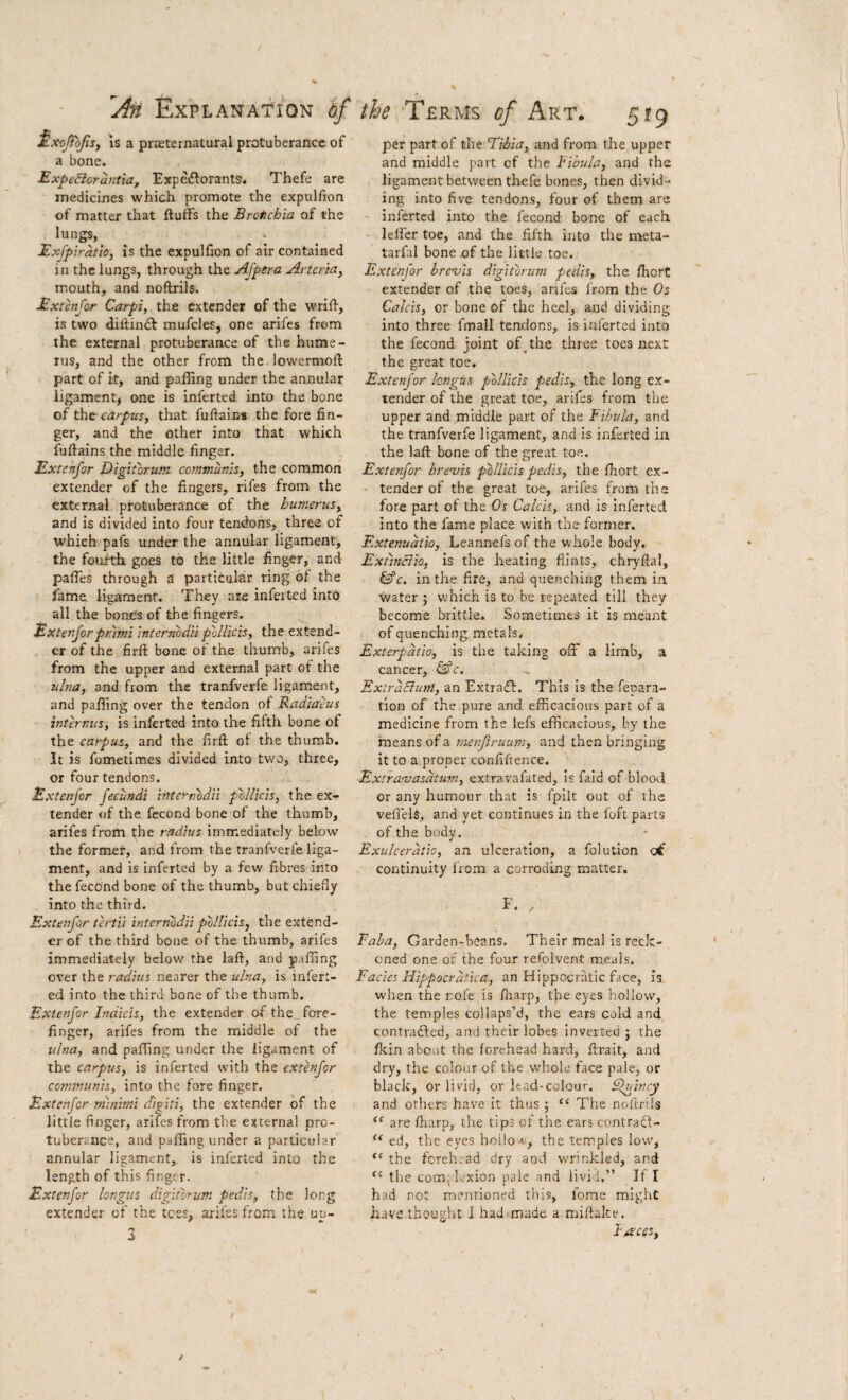 MxcJioJtSj is a prasternatural protuberance of a bone. Expe€loraritia, Expc£torants. Thefe are medicines which promote the expulhon of matter that fluffs the Brotichia of the lungs, . Exfpiratio, IS the expulfion of air contained in the lungs, through the Afpera Arter'ta, mouth, and noftrils. Extenjor Carpi, the extender of the wrifl, is two dillin£l mufcles, one arifes from the external protuberance of the hume¬ rus, and the other from the lowermofl part of it, and palling under the annular ligament^ one is inferted into the bone of the carpus, that fullains the fore fin¬ ger, and the other into that which fullains the middle finger. Extenjor Digitbrum communis, the common extender of the fingers, rifes from the external protuberance of the humerus, and is divided into four tendons, three of which pafs under the annular ligament, the fourth goes to the little finger, and paffes through a particular ring of the fame ligament. They ate inferted into all the bones of the fingers. Extenjorprami internbdilpollicis, the extend¬ er of the firll bone of the thumb, arifes from the upper and external part of the ulna, and from the tranfverfe ligament, and paffing over the tendon of Radiaeus internus, is inferted into the fifth bone of the carpus, and the firll ot the thumb. It is fometimes divided into two, three, or four tendons. Extenjor jecundi internbdii pollicis, the ex¬ tender of the fecond bone of the thumb, arifes from the radius imm.ediately below the former, and from the tranfverfe liga¬ ment, and is inferted by a few fibres into the fecond bone of the thumb, but chiefly into the third. Extenjor tertii internodii pollicis, the extend¬ er of the third bone of the thumb, arifes immediately below the lall, and paffing over the radius nearer the ulna, is infert¬ ed into the third bone of the thumb. Extenjor Indicis, the extender of the fore¬ finger, arifes from the middle of the ulna, and paffing under the ligament of the carpus, is inferted with the extenjor communis, into the fore finger. Extenjor minimi digiti, the extender of the little finger, arifes from the external pro¬ tuberance, and paffing under a particular annular ligament, is inferted into the length of this fingt r. Extenjor longiis digitbrum pedis, the long extender of the tees, arifes from the uu- per part of tlie Tibia, and from the upper and middle part of the Rihula, and the ligament between thefe bones, then divid¬ ing into five tendons, four of them are inferted into the fecond bone of each lelfer toe, and the fifth into the nieta- tarfal bone of the little toe. Extenfor brevis digitbrum pedis, the Ihort extender of the toes, anfes from the Os Calcis, or bone of the heel, and dividing into three fmall tendons, is inferted into the fecond joint of ^ the three toes next the great toe, Extenjor Icngus pbllicis pedis, the long ex¬ tender of the great toe, arifes from the upper and middle part of the Fibula, and the tranfverfe ligament, and is inferted in the lall bone of the great toe. Extenjor brevis pbllicis pedis, the Ihort ex¬ tender of the great toe, arifes from the fore part of the Os Calcis, and is inferted into the fame place with the former. Extenudtio, Leannefs of the whole body. Extinciio, is the heating flints, chryftal, ^c. in the fire, and quenching them in. water j which is to be repeated till they become brittle. Sometimes it is meant of quenching metals. Exterpdtio, is the taking off a limb, a cancer, &c. ExirdBiini, an Extrail. This is the fepara- tion of the pure and efficacious part of a medicine from the !efs efficacious, by the means of a menjiruum, and then bringing it to a proper confifrence. Extravasdtmn, extravafated, Is faid of blood or any humour that is fpilt out of the vefiek, and yet continues in the fort parts of the body, Exulcerdtio, an ulceration, a folution oi continuity from a corroding matter. E. , Faha, Garden-beans. Their meal is reck¬ oned one of the four refoivent meals. Facies Hippocrdtica, an Hippocratic face, is when the rofe is fiiarp, the eyes hollow, the temples collaps’d, the ears cold and contrailed, and their lobes inverted ; the Ikin about the forehead hard, llrait, and dry, the colour of the whole face pale, or black, or livid, or lead-colour. Sluincy and others have it thus ; “ The noftrils are fharp, the tips of the ears contradl- ed, the eyes hoilo^i, the temples low, the fcreh:.ad dry and w'rinkled, and the coinj kxion pale and livid,” If I had not mentioned this, fome might have.thought J had-made a miftake. I'^ces,