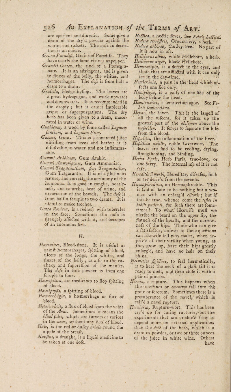are aperient and diuretic. Some give a dram of the dry’d powder againft the worms and rickets. The dofe in decoc- . . V tion IS an ounce. ■Crana ParacT^, Grains of Pa,radife. They have nearly the fame virtue,s as pepper. Granati Cortex, the rind of a Pomegra¬ nate. It is an aftringent, and is given in fluxes of the belly, the whites, and hcemorrhages. The dojc is from half a dram to a dram. Grat'iola, Hedge-hyfiop. The leaves are a great hyd-ragogue, and work upwards and downwards. It is recommended in the dropfy 5 but it caufes Intolerable gripes or fuperpurgations. The dry herb has been given to a dram, mace¬ rated in water or wine. Gualdcum, a wood by fome called Lignum fanBum, and Lignum Vitre, Gummt, Gum. This is a concreted juice diifilling from trees and herbs 5 it is difihlvabie in water and not inflamma- able. Gummi Arahicmn, Gum Arabic. Gimmi Ammcniacum, Gum Ammoniac, Gummi Pragaednthum, Ji^e ‘Tragacdnth.ee, Gum Tragacanth. It is of a glutinous nature, and corre<fl^the acrimony of the humours. It is good in coughs, hoarfe- nefs, and catarrhs, heat of urine, and excoriation of the bowels. The dofe is ^ from half a fcruple to two drams. It is ufeful to make troches. Gutta Rosacea, is a rednefs with tuber-cles in the flice. Sometimes the nofe is iirangely afledded with it, and becomes of an enormous flzfc. Ho ILemat'rtes, 'Blood-Pone. It is ufeful a- gainft hemorrhages, fpitting of blood, ulcers of the lungs, the whites, and fluxes of the belly 5 as alfo in the ca¬ chexy and fuppreflion ,of the menfes. Thf dofe in tine powder is from one fcruple to four. Haemoptoica, are medicines to flop fpitting of blood. Hremoptyjis, a fpitting of blood, Haemorrbdgia, a hceraorrhage or flux of blood. Ht^morrhoisy a flux of blood from the veins of the Anus. Sometimes it means the blind piles, which are tumc.rs or varices in the anus, without any ilux of blood. Halo, is the red or du/ky areola round the nipple of the breafl. Haufus, a draught, is a liquid medicine to be taken at one dofe. HeBica, a hedic fever. See Febris heBhUt. Hedera terrejlris, Ground-ivy, aherb. ’ ’ Hedera arborea, the Ivy-tree. No part of it is now in ufe. Uclleborus albus, white Idellebdre, a herb, lielleborus niger, black liellebore. Hemeralopia, is a defed in the eyes, and thole that are afliided with it can only fee in the day-time. o v Hemicrdnia, a pain in the head which af- feds one flde only, ^ Hemiplegia, is a palfy of one flde of the ' body below the head. Flemitritahis, a femitertian ague. See briz Jemitertidna. ^ Hepar, the Liver. This is the largefl: of all the vifeera, for it takes up the greated part of the abdomen above the mefocolon. It feryes to feparate the bile from the blood. Hepatitis, the inflammation of the liver. Hepdtica nohilis, noble Liverwort. The leaves are faid to be cooling, dryings ftrengthening, and binding. ! Herba Paris, Herb Paris, true-love, or one berry. The internal ufe of it is not fafe. Hereditdrii morbi, Hereditary difeafes, fuck as are’ deriv’d from the parents. i Hermaphroditus, an Hermaphrodite. This is faid of late to be nothing but a wo¬ man with an enlarg’d clitoris j but if this be true, whence come the tejies in labiis pudenda, for fuch there are fome- times ? To what' likewife mufl we aferibe the beard on the upper lip, the flatnefs the breafts, and the narrow- nefs of the hips. Thofe who can give a fatisfadoryanfwer to thefe queftions can likewife tell why males, when de¬ priv’d of their virility yhen young, as they grow up, have their hips greatly enlarg’d, and have no hair on their chins. Hermetice Jigilldre, to feal hermetically, is to heat the neck of a glafs till it is ready to melt, and then clofe it with a pair of pincers. Hernia, a rupture. This happens when the intefl-ines or omentum fail into the groin or ferotum. Sometimes there is a protuberance of the navel, which is call’d a navel rupture. ' Hernidria, Rupture-wort. This has been cry’d up for curing ruptures,-but the experiments that are produc’d feerp tp depend more on external applications than the dofi of the herb, which is a dram in powder, or two or three ounces of the juice in white wine. Others h'ave I