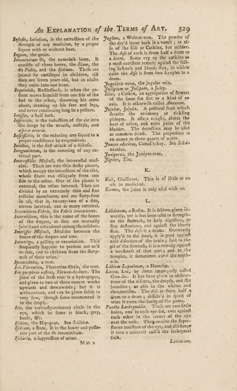 Jnfujto, Infufion, is the extraftion of the ftrength of any medicine, by a proper liquor with or without heat, Inguen, the groin, Innominatum Os, the namelefs hone. It confifts of three bones, the Ilium, the Os Pubis, and the Ifchium. Thefe are joined by cartilages in children, till they are feven years old, but in adults they unite into one bone. Jnquietudo, Reftlell'nefs, is when the pa¬ tient moves himfelf from one fide of the bed to the other, throwing his aritis about, drawing up his feet and legs, and never continuing long in a poflure. Insefjus, a half bath. Injpirdtio, is the induction of the air into the lungs by the mouth, noftrils, and offer a arteria. JuJf iJJ'iltio, is the reducing any liquid to a proper confiftence by evaporation. Jnsultus, is the firlb attack of a difeafe. JntegumcHtum, is the covering of any ex¬ ternal part. Intercofiales Mufculi, the intercofial muf- cles. Thefe are very thin fiefhy planes, which occupy the interfiilces of the ribs, whofe fibres run obliquely from one fide to the other. One of the planes is external, the other internal. They are divided by an extremely thin and fine cellular membrane, and are forty-four in all, that is, twenty-two of a fide, eleven internal, and as many external. Interniittens Febris, fee Febris inter mittens, Ir.ternodiiim, this is the name of the bones of the fingers, as they are mutually join’d and articulated among themfelves. JnteroJJ’ei Mufculi, Mufcles between the bones of the fingers and toes. Intertrigo, a galling or excoriation. This frequently happens to perfons not us’d to ride, and to children from the firarp- nefs of their urine. Ipecacuanha, a root. Iris Florentina, Florentine Orris, the root. Iris purpurea noftras. Flower-de-luce. The juice of the fre/h root is a hydragogue, and given to two or three ounces works upwards and downwards 5 but it is acrimonious, and can be given fafely to very few, though fome recommend it in the dropfy. Iris, the varioufly-coloured circle in the eye, which in fome is black, grey, hazle, ©’c. Ifchias, the Hip-gout. See Sciatica. ifchium, a Bone. It is the lower and pofie- rior part of the Os innomindtnin. Ifchuria, a fupprcfiion of urine., Mm 7. Juglans, a Walnut-tree. The powder of the dry’d inner bark is a vomit ; as al- fo of the luli or Catkins, but milder. The dofe of each is from half a dram to a dram. Some cry up the catkins as a moft excellent remedy againft the fall¬ ing ficknefs and bloody .flux, in which cafes the dofe is from two fcruples to a dram. Juguldris mena, the jugular vein. jfuldpiuTn or 'fuhpum, a Julep. lulus, a Catkin, an aggregation of flowers of the fame fex fixt to a kind of an axis. It is otherwife called Amentum. Jujubee, Jujubs. A pefloral fruit which fheaths the acrimony or tickling phlegm. It allays coughs, abates the heat'of urine, and eafes pains of the bladder. The decodlion may be ufed as common drink. The proportion is an ounce to three quarts of water. ^uncus odoratus. Camel s-hay. See Schi£’^ ndntkus. Juniperus, the Juniper-tree. Jupiter, Tin. K. Kali, GlalTwort. This is of little or no ufe in medicine. Kermes, the juice is only ufed with us. L. Ldhdanum, a Rofin. It is feldom given in- W'ardly, yet is has been ufed to ftrength- en the ftomach, to help digefrion, to flop defluxious, and againft the bloody flux. The dofe is a dram. Outwardly apply’d to the head, it is good againft cold diforders of the brain j laid to the pit of the ftomach, it is a. remedy .againft a weaknefs of that part j ^d to the temples, it fometimes cures the tooth- ach. Labium Laporinum, a Hare-lip;., Lacca, Lac, by fome improperly called ^ Gum-lac, It has been given in obftruc- tions of the vifcera, the dropfy, and the jaundice ; as alfo in the whites and rheumatifm. The dofe is from h^if ^ dram to a dram ; diffolv’d in fpirit of wine it cures the laxity of the gums. Pundia Lachrymdlia. Thefe are two littlo holes, one in each eye-lid, over againft each other in the corner of the eye next the nofe. They receive the fuper- fiuous moifture of the eye, and difcharge^ it into a referyoir call’d the lachrymal lack. Lascmcum^