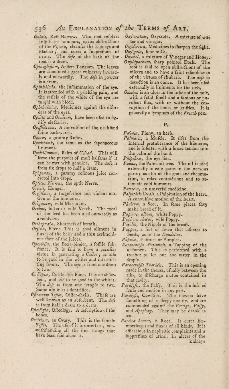 Ononby Ref!: Narrow. The root refolves infpiffated humours, opens obftrudlions of the F'ifceray cleanfes the kidneys and bladder j and cures a fuppreilion of urine. The dofe of the bark of the root is a dram. €j>hiogIo£ii?ny Adders Tongues. The leaves are accounted a great vulnerary inward¬ ly and outwardly. The doje in powder is a dram. Cpbthalm'ia, the inflammation of the eye. It is attended with a pricking pain, and the veflels of the white of the eye are turgid with blood. Cphthdlmica, Medicines againfl the difor- ders of the eyes. Cpldta and Ofidium, have been ufed to fig- nify eledlaries. — Cpijiiotonos, A convulfion of the neck^nd fpine backwards. Opiuniy a gummy Rofin. Opodeldocky the fame as the faponaceous liniment. Cpobdljamumy Balm of Gilead. This will ferve the purpofes of moft balfams if it ean be met with genuine. The dofe is from fix drops to half a dram. Opoponaxy a gummy rofinous juice con¬ creted into drops. Opticus Neraiusy the optic Nerve. Orexby Hunger. Orgdjmusy a turgefcence and violent mo¬ tion of the humours. Origanum, wild Marjoram. Orobus, bitter or wild Vetch, The meal of the feed has been ufed outwardly as a refoivent. Orthopna'a, Shortnefs of breath. Ory'za, Rice: This is good aliment in fluxes of the belly and a thin acrimoni¬ ous ffate of the juices. OJieoeblla, the Bone-binder, a foflile fub- ftance. It is faid to have a peculiar virtue in generating a Callus j as alfo to be good in the wdrites and intermit¬ ting fevers. The dofi is from one dram to two. Os Sepia’, Cuttle-fifh Bone. It is an abfor- bent, and faid to be good in the whites. The dofe is from one fcruple to two. Some ufe it as a dentrifice. OJirebrum T^ejlae, Oifter-fhells. Thefe are well known as an abforbent. The dafe is from half a dram to a dram. OJleologta, Ofteology. A deferiptioa of the bones. Ovarium, an Ovary. '^This is the female *TeJiis. The ufe of it is uncertain, not- -withfianding all the fine things that have been faid about it. Oxy'eratum, Oxycrate, A mixture of wa¬ ter arid vinegar, Oxydtreka, Medicines to fharpen the fight, Oxy'^gala, four milk. Oxymel, a mixture of Vinegar and Honey, 0xyldpathum, fliarp pointed Dock, The root is faid to open obftruftions of the vifeera and to have a faint refemblance of the virtues of rhubarb. The dofe ia riecoftion is an ounce. It has been ufed externally in liniments for the itch, Ozaena is an ulcer in the infideof the nofe, with a fetid fmell and a famous or pu¬ rulent flux, with or without the cos- ruption of the bones or griftles. It is generally a fymptom of the French pox» P, Freonia, Plony, an herb, Palmdris, a Mufcle. It rifes from the internal protuberance of the humerus, and is inferted with a broad tendon into the palm .of the hand, Pdlpebra, the eye-lids, Palma, the Palm-oil tree. The oil is ufed externally to eafe pains in the nervous parts 5 as alfo of the gout and rheuma- tifm, to relax contractions and to at¬ tenuate cold humours. Panacea, an univerfal medicine. Palpitdtio Cordis, a Palpitation of the heart* A convulfive motion of the heart. Pdnicum, a Seed. In fome places they make bread of it,, Papdver album, white Poppy, Papdver rheeas, wild Poppy, Papilla, the Nipple of the breaH. Pappus, a fort of down that adheres to Seeds, as in the Dandelion, Papula, Pnflules or Pimples. Parasentejls Abdominis, a Tapping of the abdomen. This is performed with a trocher to let out the water in the dropfy. Paracentefls SChordcis. This is an opening made in the thorax, ufually between the ribs, to difcliarge matter contained in that cavity. Pardlyfis, the Palfy. This is the lofs of fenfe and motion in any part. Pardlyfis, Cowflips. The flowers have fomething of a fleepy <]uality, and are commended againft the Vertigo, Palfy^ and Apoplexy, They may be drank as, tea. Pareira brava, a Root. It cures hce- morrhages and fluxes of ail kinds. It is efficacious in nephritic complaints and a fuppreffion of urine ; In ulcers of the kidneys