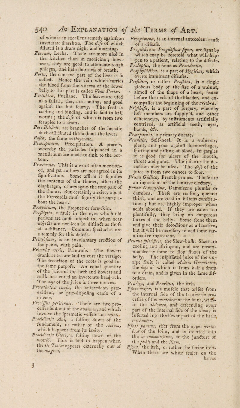 cf wine Is an excellent remedy againft an inveterate diarrhcea. The doje of which diluted is a dram night and morning. Porrum, Leeks. Thefe are more ufed in the kitchen than in medicine j how¬ ever, they are good to attenuate tough phlegm, and help ihortnefs of breath. P&rta, the concave part ot the liver is fo called. Hence the vein which carries the blood from the vifcera of the lower belly ,to this part is called Vena Porta. Portulacay Purllane. The leaves are ufed a. a lallad j they are cooling, and good againft the hot fcurvy. The feed is cooling and binding, and is faid to kill worms j the dofe of which is from two fcruples to a dram. Pori Bill aril, are branches of the hepatic dudl diftributed throughout the liver, Pi}Jca, the fame as Oxycrate. Pracipitdtio. Precipitation. A procefs, whereby the particles fufpended in a menftruum are made to fink to the bot¬ tom . Fracoraia. This is a word often mention¬ ed, and yet authors are not agreed in its lignihcation. Some affirm it fignihes the contents of the thorax, others the diaphragm, others again the fore part of the thorax. But certainly anxiety about the PrcEcordia muft lignify the parts a- bout the heart. Praputium, the Prepuce or fore-lkin. PreJPytia, a fault in the eyes which old perions are moft lubjefl to, when near objedls are not leen fo diftindb as thofe at' a diftance. Common fpedlacles are a remedy for this defedf. Priapijmus, is an involuntary eredlion of the penis, with pain. Primula nieris, Primrofe. The flowers dranjc as tea are faid to c.ure the vertigo. The decodlion of the roots is good for the fame purpofe. An equal quantity of the juice of the herb and flowers and rmlk has cured an inveterate hea(j-ach. 'I he doJe of the juice is three ounces. Procatartica cauja, the antecedent, prs- exiftent, or pras-difpofing caufe of a difeafe. Prccijjus peritonaci. 'Thefe are two pro- ccfies fent out of the abdomen, and which involve the fpermatic veli'els and tefles. Procidentia Ani, a falling down of the fundament, or rather of the reSiim, which happens from its laxity. Procidentia Uteri, falling down of the womb. This is faid to happen when the Tinca appears externally out of the 'Vagina, Proegumena, is an internal antecedent caufe of a difeafe. Prognofii and Progn'ojlica Jigna^ are figns by which may be foretold what will hap¬ pen to a patient, relating to the difeafe. Prolapfus, the fame as Procidentia. ProphyldBica, is a part of Hygieme, which averts imminent difeafes. Projidta, or rather Profidta, Is a fingle globous body of the fize of a walnut, ' almoft of the fhape of a heart, feated before the neck of the bladder, and en- compaffies the beginning of the urethra, Projihejis, is a part of furgery, whereby loft members are fupply’d, and other deficiencies, by inftruments artificially contrived, as artificial teeth, eyes, hands, &c. ProtopatBia, a primary difeafe. Prunella, Self-heal. Jt is a vulnerary plant, and good againft hoeiriorrhages, fpitting and piffing of blood. In gargles it is good for ulcers of the rnouth, throat and gums. The juice or the de- coiftion may be ufed. The dofe of the juice is from two ounces to four. Pruna Gdllica, French prunes. Thefe are an ingredient of the lenitive eleftary. Pruna Damafcma, Damafcene plumbs or damfons. Thefe are cooling, quench thirft, and are good in bilious conftitu- tions 5 but are highly improper when acids abound. If they are eaten too plentifully, they bring on dangerous fluxes of the belly. Some ftone them and give their decoftions as a laxative, - but it will be neceflary to add fome car¬ minative ingredient. « Prunus. fyl'ucflris, the Slow'-buftz. Sloes are cooling and aftringent, and are recom¬ mended by fome to flop fluxes of the belly. The infpiflated juice of the un¬ ripe fruit is called Acacia Gerrndnica^ the dofe of which is from half a dram to a dram, and is given in the fame dif- orders, prurigo, and Pruritus, the itch. Pfoas major, is a mufcle that arifes from the interna] fide of the tranfverfe pro- cefies ot the 'vertebra of the loins, witff- in the abdomen, and defeending up'oir part of the internal fide of the ilium, is inferted into the lower part of the little^ trochanter, Pfoas parojus, rifes from the upper verte¬ bra of the loins, and is inferted into the os innominuiurn, at the jundlure of the pubis and the ilium. Pfora, the itch, or rather the ferine itch., When there are white fcales on the ’ knees