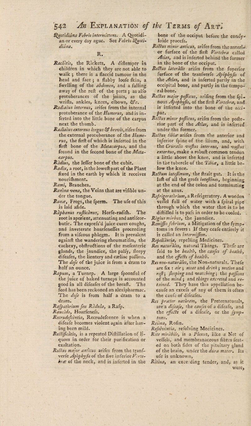 S^uotidiana Febrh intermittens. A Quotidi¬ an or every day ague. See Febris e^uott- didna. R. JRacFitis, the Rickets. A diftemper iii children in which they are not able to walk 5 there is a flaccid tumour in the head and face ; a flabby loofe flcin, a fwelling of the abdomen, and a falling away of the refl: of the parts 5 as alfo protuberances of the joints, as the wrifts, ankles, knees, elbows, &c. Radiaeus internus, arifes from the internal protuberance of the Humerus, and is in- lerted into the little bone of the carpus next the thumb. Radiaeus externus longus Sf brenjis, rifes from the external protuberance of the Hume¬ rus, the firft of which is inferted in the firft bone of the Metacarpus, and the fecond in the fecond bone of the Meta¬ carpus, Radius, the leflhr bone of the cubit. Radix, a root, is the loweft part of the Plant flxed in the earth by which it receives nourilhment. Rami, Branches. Ramna ntena, the Veins that are vifible un¬ der the tongue. Ranae, Frogs, the fperm. The ufe of this is laid aflde. Rdphanus rufiicdnus', Horfe-radilh. The root is aperient, attenuating and antlfcor- butic. The exprefs’d juice cures coughs, and inveterate hoarfenefles proceeding from a vifcous phlegm. It is prevalent againft the wandering rheumatifm, the cachexy, obftrudtions of the mefenteric glands, the jaundice, the palfy, fleepy difeafes, the lientery and Cceliac paflion. The dope of the juice is from a dram to half an ounce. Rapmn, a Turnep. , A large fpoonful of the juice of baked turneps is accounted good in all difeafes of the breaft. The feed has been reckoned an alexipharmac. The doje is from half a dram to a dram. Rafpatbrium feu Rddtila, a Rafp. Raucedo, Hoarfenefs. Recrudefcentia, Recrudefcence is when a difeafe becomes violent again after hav¬ ing been mild. Reciijicdtio, is a repeated DIflillatlon of li¬ quors in order for their purification or exaltation. ReElus major aniicus arifes from the tranf- verfe Ap'bphyfis of the five inferior hras of the neck, and is inferted in the bone of the occiput before the con^p loide procefs. ReEius minor anticus, arifes from the anteri^i or furface of the firft Vertebra called Atlas, and is inferted behind the former in the bone of the occiput. ReBus lateralis arifes from the fuperior furface of the tranfverfe Apophyjis of the Atlas, and is inferted partly in the occipital bone, and partly in the tempo¬ ral bone. ReEius major poflicus, arifing from the fpi- nous Apophyjis, of the firft Vertebra, and is inferted into the bone of the occi¬ put, ReEius minor pojfictts, arifes from the pofte- rior part of the Atlas, and is inferted under the former. ReEius tibia arifes from the anterior and in/erior fpine of the ilium, and, with the Cruralis 'vajius internus, and 'vajius exterhus, make a robuft common tendon a little above the knee, and is inferted in the tubercle of the Fibia, a little be¬ low the knee. ReEiurn intejlinum, the ftrait gut. It is the laft of all the grofs intef'ines, beginning at the end of the colon and terminating at the anus. Rejrigeratbrium, a Refrigeratory. A wooden veiTel full of water with a fpiral pipe through which the water that is to be diftilled is to pafs in order to be cooled. Regius morbus, the Jaundice. Remifpo febrium, a Mitigation of the fymp* toms in fevers ; If they ceafe entirely it is called an intermifjton. Repelldntia, repelling Medicines. Res naturdles, natural Things. Thefe are faid to be health, the caufes of health, and the effeEis of health. Res non-naturdles, the Non-naturals. Thefe are fix ; air 5 meat and drink 5 motion and refl', (leeping “watching', xhiz pafflotts of the mind j and things excreted and re¬ tained. They have this appellation be- caufe an excefs of any of them is often the caufe of difeafes. Res prater naturam, the Preternaturals, are a dijeafe, the caufes of a difeafe, and the efleEis of a difeafe, or the fymp- toms. Resina, Rofin. Refolventia, refolving Medicines. Rete mirdbile, is a Plexus, like a Net of veflels, and membranaceous fibres feat- ed on both fides of the pituitary gland of the brain, under the dura mater. Its ufe is unknown. Retina, an exceeding tender, and, as it were.