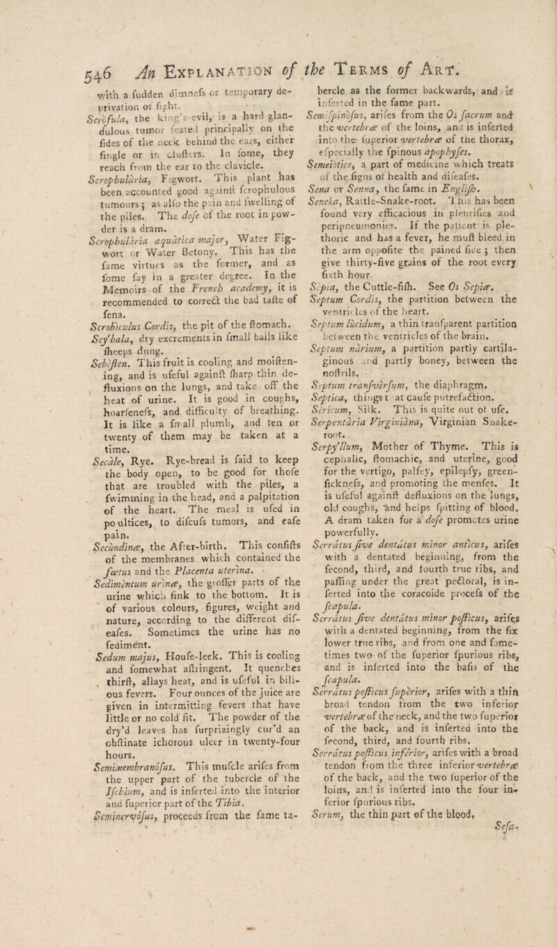 with a fudden dimnefs or temporary de¬ privation of fight. Scrofula, the king’s~evil, is a hard glan- dulous tumor feated principally on the fides of the neck behind the ears, either fingle or in clufters. In ibme, they reach from the ear to the clavicle. Scrophularia, Figwort. This plant has been accounted good againil: fcrophulous tumours ; as alio the pain and fvvelling of the piles. The doje of the root in pow¬ der is a dram. Scrophularia aqudtica major^ Water Fig- wort or Water Betony, This has the fame virtues as the former, and as fome fay in a greater degree. In the Memoirs of the French academy, it is recommended to corredl the bad tafte of fena. ScroFicuIus Cordis, the pit of the ftomach. Scy'hala, dry excrements in Imal) bails like iheeps dung. Sebefien. This fruit is cooling and moiften- ing, and is ufeful againft Iharp thin de- ^ fluxions on the lungs, and take off the heat of urine. It is good in coughs, hoarfenefs,, and difficulty of breathing. It is like a fmall plumb, and ten or twenty of them may be taken at a time. Secale, Rye. Rye-bread is faid to keep the body open, to be good for thofe that are troubled with the piles, a fvvimining in the head, and a palpitation of the heart. The meal is ufed in poultices, to difcufs tumors, and eafe pain. Secundinae, the After-birth. This confifts of the membranes which contained the foetus and the Placenta uter'ina. ' Sedimentum urinoe, thef'groffer parts of the urine which fink to the bottom. It is of various colours, figures, weight and nature, according to the different dif- eafes. Sometimes the urine has no fedime'nt. Sedum majus, Houfe-leek. This is cooling and fomewhat affiingent. It quenches thirft, allays heat, and is ufeful in bili¬ ous fevers. Four ounces of the juice are given in intermitting fevers that have little or no cold fit. The powder of the dry’d leaves has furprizingly cur’d an obftinate ichorous ulcer in twenty-four hours. Semmembranofus. This mufcle arifes from the upper part of the tubercle of the Ifchium, and is inferted into the interior and fupevior part of the Tibia. Seminer'qojus, proceeds from the fame ta- bercle as the former backwards, and ig inferted in the fame part. Sem'i fpinojus, arifes from the Os facrum and the ‘vertebra of the loins, and is inferted into the- in'ptvoY ‘vertebra of the thorax, efpetTally the fpinous apophyfes, Semeiotice, a part of medicine which treats of the figns of health and difeaffs. Sena or Senna, the fame in Englijh. Seneka, Rattle-Snake-root. 1 his has been found very efficacious in pieurifies and peripneumonies. If the patient is ple¬ thoric and has a fever, he rnuft bleed in the arm oppofite the pained fioe j then give thirty-five grains of the root every fixth hour, Sipia, the Cuttle-fifh. See Os Sepia. Septum Cordis, the partition between the venrri( les of the heart. Septum lucidim, a thin rranfparent partition between the ventricles of the brain. Septum ndriurn, a partition partly cartila¬ ginous and partly boney, betw-een the nofirils. • Septum tranf’vhfum, the diaphragm. Septica, things t at caufe putrefaflion. Sericum, Silk. This is quite out of ufe. Serpentdria Virginidna, Virginian Snake- root. Serpy'llum, Mother of Thyme. This is cepiialic, ftomachic, and uterine, good for the vertigo, palfey, epilepfy, green- ficknefs, and promoting the menfes. It is ufeful againft defluxions on the lungs, old coughs, tind helps fpitting of blood, A dram taken for a dofe promotes urine powerfully, Serrdtusfi’ve dentdtus minor anticus, arifes with a dentated beginning, from the fecond, third, and fourth true ribs, and paffing under the great peTcoral, is in- , ferted into the coracoide procefs of the fcapula. Serrdtus five dentdtus minor pojticus, ariRs with a dentated beginning, from the fix lower true ribs, and from one and fome- times two of the fuperior fpurious ribs, . and is inferted into the bafis of the fcapula. Serrdtuspoficusfuperior, arifes with a thin broad tendon from the two inferior ‘vertebra of the neck, and the two fuperior of the back, and is inferted into the fecond, third, and fourth ribs, Serrdtus pofticus inferior, arifes with a broad tendon from the three \Y\\<is\Q\'vertebra of the back, and the two luperior of the loins, and is inferted into the four in*- ferior fpurious ribs. Serum, the thin part of the blood, Sefa^