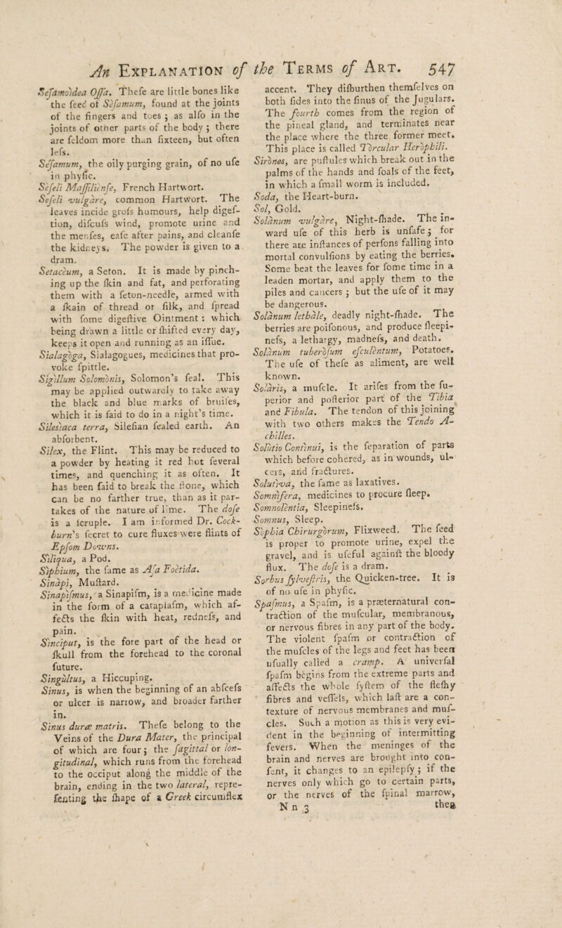 ^efamo)dea 0£'a. Thefe are little bones like the feed oi SHi^wum, found at the joints of the fingers and toes 5 as alfo in the joints of other parts of the body ; there arc feldom more than fixteen, but often lefs. Sejamum, the oily purging grain, of no ufe in phyfic. S'ejeli Majfili'tnfe, French Hartv-ort. Sejeli ‘vulgdre, common Hartwort. The leaves incide grols humours, help digef- tion, difcufs wind, promote urine and the menfes, eafe after pains, and cleanfe the kidneys. The powder is given to a dram. Setaceuniy a Seton. It is made by pinch¬ ing up the Ikin and fat, and perforating them with a feton-ncedle, armed with a Ikain of thread or filk, and jpread with fome digefiive Ointment : which being drawn a little or ihifted every day, keeps it open and running as an iflue. Siahgoga, Sialagogues, medicines that pro¬ voke fpittle. S'lgillum Solombnhf Solomon’s feal. This may be applied outwaroly to take away the black and blue rr.arks of bniiles, which it is faid to do in a night’s time. Siles'iaca terra^ Silefian fealed earth. An abforbent. S'lUxy the Flint. This may be reduced to a powder by heating it red hot feveral times, and quenching it as often. It has been faid to break the fione, which can be no farther true, than as it par¬ takes of the nature of lime. The doje is a Icruple. I am informed Dr. Cock- burn % fccret to cure fluxes'were flints of Epfom Downs. Siliquay a Pod. ^ S)phium, the fame as Foetida. Sindpi, Muftard. Sinap)fmus, a Sinapifm, is a medicine made in the form of a cataplafm, which af- fefts the Ikin with heat, redncfs, and pain. Sinciput, is the fore part of the head or Ikull from the forehead to the coronal future. Singultus, a Hiccuping. Sinus, is when the beginning of an abfcefs or ulcer is narrow, and broader farther in. Sinus dura matris. Thefe belong to the Veins of the Dura Mater, the principal of which are fourj the fagittal or lon¬ gitudinal, which runs from the forehead to the occiput along the middle of the brain, ending in the two lateral, repre- fenting the lhape of a Creek circumflex accent. They difburthen themfelves on both fides into the finus of the Jugulars. The fourth comes from the region of the pineal gland, and terminates near the place where the three, former meet. This place is called ^brcular Herophili. Sirones, are puflules which break out in the palms of the hands and foals of the feet, in which a fmall worm is included. Soda, the Heart-burn. Sol, Gold. Soldnum njulgdre, Night-fhade. The in¬ ward ufe of this herb is unfafe j for there are inftances of perfons falling into mortal convulfions by eating the berries. Some heat the leaves for fome time in a leaden mortar, and apply them to the piles and cancers j but the ufe of it may be dangerous. Soldnum lethdle, deadly night-fhade. The berries are poilbnous, and produce fleepi- nefs, a lethargy, madnefs, and death. Soldnum tuberofum ejculentum, Potatoes, The ufe of thefe as aliment, are well known. Soldris, a inufcle. It arifes from the fu- perior and pofterior part of the Tibia and Fibula. The tendon of this joining with two others makes the Tendo A- chilles, Solutio Continui, is the feparation of parts which before cohered, as in wounds, ul¬ cers, and fradlures. Solutinja, the fame as laxatives. Sommfera, medicines to procure fleep. Somnolentia, Sleepinels. Somnus, Sleep. Sophia Chirurgbrum, Flixweed. The feed is proper to promote urine, expel the gravel, and is, ufeful againft the bloody flux. The dofe is a dram. Sorbus fyhefiris, thp Quicken-tree. It is of no ufe in phyfic, Spafmus, a Spafm, is a praeternatural con- ■^traftion of the mufcular, membranous, or nervous fibres in any part of the body. The violent fpafm or contraftion of the mufcles of the legs and feet has been ijfually called a cramp. A univcrfal fpafm begins from the extreme parts and afteas the whole fyftem of the flefhy fibres and velTels, which laft are a con¬ texture of nervous membranes and muf¬ cles. Such a motion as this is very evi¬ dent in the beginning of intermitting fevers. When the meninges of the brain and nerves are brought into con- fent, it changes to an epilepfy ; if the nerves only which go to certain parts, or the nerves of the fpinal marrow, N n 3