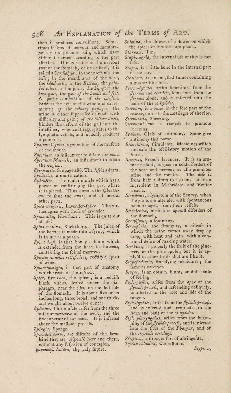 54^ Explanation of then it produces convulfions. Some¬ times fpafms of nervous and membra¬ nous parts produce pain, vv'hich have different names according to the part affedled. If it is feated in tlie nervous coat of the ftomach, or its orifices, it is called a Cardialgia j in the i nteftines, the colic j in the membranes of the head, the head-ach j in the ReBum, pain¬ ful piles ; in the Joins, the hip-gout, the knee-gout, the gout of the hands and feet. A fpaftic conftridtion of the inteflines hinders the exit of the wind and excre¬ ments 5 of the urinary paJJ'ages, the nrine is either fupprefied or made with difficulty and pain j of the bilious duBs, hinders the defcent of the gall into the inteflines, whence it regurgitates to the lymphatic veiTels, and fuddenly produces a jaundice. Spafmus Oynius, aconvulfionof the mufcles of the, mouth. Speculum, an inflrument to dilate the anus. Speculum Miatricis, an inflrument to dilate the ‘vagina. Spermaceti. See page 286. The is a dram. Sphacelus, a mortification. SphinBer, is a circular mufcle which has a power of conflringing the part where it is placed. Thus there is the fphinBer ani to fhut the anus j and of feveral other parts. Spica 'vulgaris, Lavender-fpike. The vir¬ tues agree with thofe of lavender. Spina alba. Hawthorn, This is quite out of ufe.^ Spina cemnna. Buckthorn. The juice of the berries is made into a fyrup, which is in ufe as a purge. Spina dorfi, is that boney column which is extended from the head to the anus, containing the fpinal marrow. Spiritus -vinbjus reBifcdtus, redlify d fpirit of wine. Splanchnologia, is that part of anatomy which treats of the -vifcera. Splen, five Lien, the fpleen, is a reddifh black vifcus, feated under the dia¬ phragm, near, the ribs, on the left fide of the ftomach. It is about five or fix inches long, three broad, and one thick, and weighs about twelve ounces. Splenius, This mufcle arifes from the three inferior 'vertebrae of the neck, and the five fuperior of the back. It is inferted above the mafloide procefs. Spongia, Sponge. Sporddici morbi, are difeafes of the fame kind that are difpers’d here and there, without any fufpicicn of contagion, quammbja Sutura, the future. the Terms of Art; Stamina, the chieves of a flower on which the apices or fummits are plac’d. Stannum, Tin. Staphisdgria, the internal ufe of this Is not fife- Stapes, is a little bone in the internal part of the car, Steatbma, is an encyfted tumor containing a matter like fuet. Stefna-hyoides, arifes fometimes from the Jlernum and cla'vkle, fometimes from the Jiernum alone, and is inferted into the bafis of the os hydidss. Sternum, is a bone in the fore part of the thorax, join’d to the cartilages of the ribs* Sternutdtio, Sneezing. Sternutatbrium', a remedy to promote fneezing. Stibium, Glafs of antimony. Some give * antimony this name. Stimuldntia, ftimulants. Medicines which encreafe the ofcillatory motion of the fibres. Stcechas, French lavender. It is an aro¬ matic plant, is good in cold dilorders of the head and nerves ; as alfo promotes urine and the menfes. The dofe iff from half a dram to a dram. It is an ingredient in Mithridate and Venice treacle., Stomdcace, afymptom of the Scurvyq when the gums are attended with fpontaneous hcemorrhages, from their vefl'els, Stsmdchka, medicines againfl: diforders oi the ftomach^ Strabifmus^ a fquinting. Stranguria, the ftrangury, a difeafe in which the urine comes away drop by drop, with heat and pain, with a con¬ tinual defire of making water. Strobilus, is properly the fruit of the pine- tree, or the pine-apple j but it is ap- ply’d to other fruits that are like it. Stupefacientia, flupefying medicines 3 the fame as narcotics. Stupor, is an obtufe, blunt, or dull fenfe of feeling. Stylo-glojjus, arifes from the apex of the fyloideprocefs, and defcending obliquely, is inferted in the root and fide of the tongue. Stylo-hydides, arifes from theJlyloideprocefs. and is inferted and terminates in ther horn and bafis of the os hydides. Stylo pharyngaeus, arifes from the begin¬ ning of the fyloide procefs, and is inferted i;ito the fides of the Pharynx, and of the thyrdide cartilage. ^ Si^yptica, a ftronger fort of aftringents. Styrax calaniita, Cane-florax. Styptica,