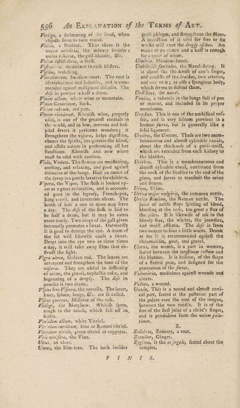 Vertigo, a fwimming of the head, when cbjedls feem to turn round. Vesica, a Bladder. Thus there is the 'veska urinaria, the urinary bladder % vesica hiliuria, the gall-bladder, ferr. Vesica aijiillatoria, a Still. Vejicatorla, mtdicincs to raife bliflers. Vigilia, watching. Vincctbxkum, Swailow-wort. The root Is alexiphavmac and fudorihe, and is com¬ mended againft malignant difeafes. The dofe in powder is half a dram. Vlnum album, white wine or mountain. Vinum Canar'inum, Sack. Virum rubrum, red port. V'mum rhenanurh, Rhenilli wine, properly ufed, is one of the greateft cordials in the world, and in low, nervous and hof- pital fevers it performs wonders 5 it ftrengthens the 'vijcera, helps digelfion, chears the fpirits, invigorates the blood, and affifts nature in performing all her fundlions, Rhenilh and new wines muft be ufed with caution. Viola, Violets. The flowers are moiftening, cooling, and relaxing, and good againft diforders of the lungs. Half an ounce of the fyrup is a gentle laxative for children, Vlpera, the Viper. The flefli is looked up¬ on as a great re'dorative, and is account¬ ed good in the leprofy. French-pox, Jcing’s-evi], and inveterate ulcers. The hroth of half a one or more may ferve a day. The doje of the flefh is faid to fee half a dram, but it may be eaten more freely. Two drops of the gall given internally promotes a fweat. Outwardly it is good to deterge the eye. A dram of the fat will likewife caufe a fweat. Dropt into the eye two or three times a day, it will take away films that ob- ftruil the fight. Vigra aurea, Golden rod. The leaves are detergent and ftrengthen the tone of the njifcera. They are ufeful in difficulty of urine, the gravel, nephrftic cohe, and beginning of a dropfy. The dofe in pow'der is two dramo. Vrfens five Vifcera, the entrails. The heart, liver, fpleen, lungs, ^c, are fo called. J'lfcus quernus, Mifletoe of the oak. Vititigo, the Morphew. Whitifli fpots, rough to the touch, which fall oft' in^ fcales. ' Vltrloliim album, white Vitriol. Vitr-olum coeruleum, blue or Roman vitriol, Vitriolum mirlde, green vitriol or copperas, Vitis ‘vin'ifera, the Vine. Ulcus, an ulcer. Ulmus, the Elm-tree. The bark incldes grofs phlegm, and ftrengthens the ftbres^ A deco^lion ’of it ufed for five or fix w^eeks will cure the dropfy afeites. An ounce or an ounce and a half is enough for a quart of water. Ulmaria, Meadow-fweet. Umbilkalhfuniculus, the Navel-ftring. It is about the thicknefs of one’s finger, and confifts of the urachus, two arteries, and one vein ; as alfo a fpongious body, which ferves to defend them. Umbilicus, the navel. Vomica, a tubercle in the lungs fnli of pus or matter, and included in its proper ^ membrane. Urachus. This is one of the umbilical vefif feis, and is very feldpm pervious in a human foetus, but is generally like a folid ligament. Ureteres, the Ureters. Thefe are two mem¬ branaceous and almoft cylindric canals, about the thicknefs of a goofe-quill, / which are extended from each kidney to the bladder. Urethra. This Is a membranaceous and ^ almoft cylindric canal, continued from the neck of the bladder to the end of the glans, and ferves to tranfrait the urine and femen. Urtna, Urine. '' ’ Urtca majornjulgarh, the common nettle, Urt'ica Romana, the Roman nettle. The juice of nettle ftops fpitting of blood, bleeding at the nofe, too great a flux of the piles. It is likewife of ufe in the bloody flux, the whites, the jaundice, and moift afthma. The dofe is from tw'o ounces to four a little warm. Drank as tea it is recommended againft the rheumatifm, gout, and gravel. Uterus, the w'omb, is a part in women, feated between the intefinum reBum and the bladder. It is hollow, of the fhape of a flatted pear, and defigned for the generation of the foetus. Vulneraria, medicines againft wounds and ulcers. Vulnus, a wound. Uvula, This is a round and almoft coni¬ cal part, feated at the pofterior part of the palate over the root of the tongue, between the two tonfils. It is of the fize of the firft joint of a child’s finger, and is pendulous hom velum pala^ tinum. Z. Zedoaria, Zedoary, a root. Zinasiber, Ginger. Zygoma, is the os jtigale, feated about the. temples. '