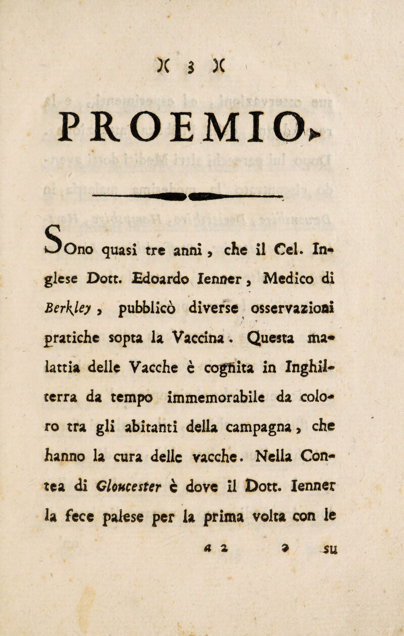 )( s )( PROEMIO> Sono quasi tre anni, che il Ccl. In-» glese Dott. Edoardo lenner, Medico di Berkjiey, pubblicò diverse osscrvazioai pratiche sopta la Vaccina. Questa ma* lattia delle Vacche è cogfiita in Inghil¬ terra da tempo immemorabile da colo¬ ro tra gli abitanti della campagna, che hanno la cura delle vacche. Nella Con¬ tea di Cloucester c dove il Dott. lenner la fece palese per la prima volta con le su a a a