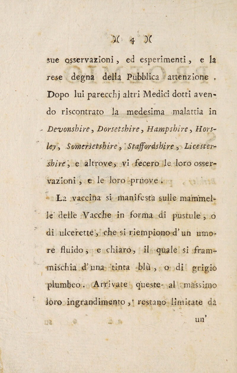 :)( ^  X sue osservazioni, ed esperimenti, e la '' ■' i. rese degna della Pubblica attenzione . Dopo lui parecclij altri Medici dotti aven¬ do riscontrato la medesima malattia in V Devonshire ^ Dorsetshire ^ Hampshire Hors^ ley 5 Somersetshire\ * Stajfordshl re 5 Li ce ster- shlrè 'y e altrove5 vi'fecero le loro osser¬ vazioni , e le loro-.'pruove . * La .vaccina si manifesta sulle mammel¬ le'delle Vacche in forma di pustiile 5 o di ulcerette ? che si riempiono d'un umo¬ re fluido 5 e chiaro 5 il quale si fram¬ mischia d'una tinta ‘blu 5 o- di grigio plumbeo. Arrivate queste'' al massimo loro ingrandimento restano limitate dà ^ un’