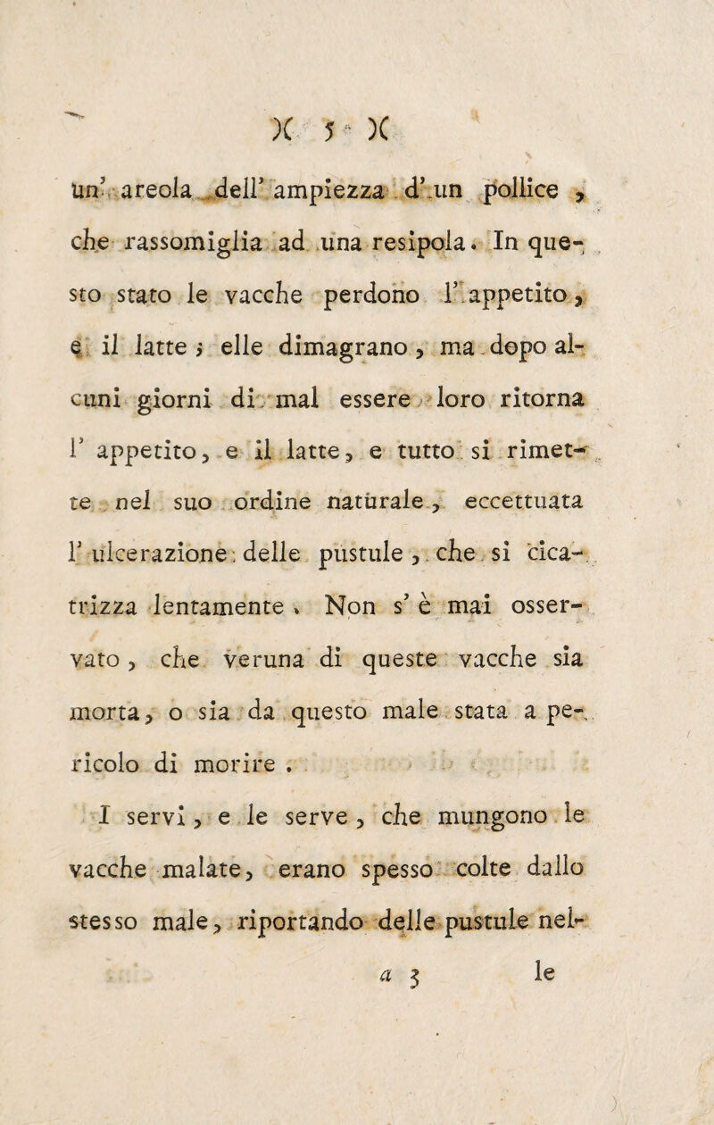 Un^. areola... deir ampiezza d’.un pollice , che rassomiglia ad .una resipola. In que¬ sto stato le vacche perdoho 1’appetito, 4 il latte i elle dimagrano, ma dopo al- ciini- giorni.. di / mal essere loro ritorna r appetito,.e il latte, e- tutto'; si rimet-^ te . nel suo . ordine naturale , eccettuata r ulcerazione : delle pustule ,. che si cica-, trizza lentamente » Non s’è. mai osser¬ vato, che veruna di queste vacche sia morta, o sia da questo male astata a pe¬ ricolo di morire . I servi, e le serve , che mungono le vacche malate, ^erano spesso^ colte dallo stesso male, riportando delle pustule nel- ^ 3 le