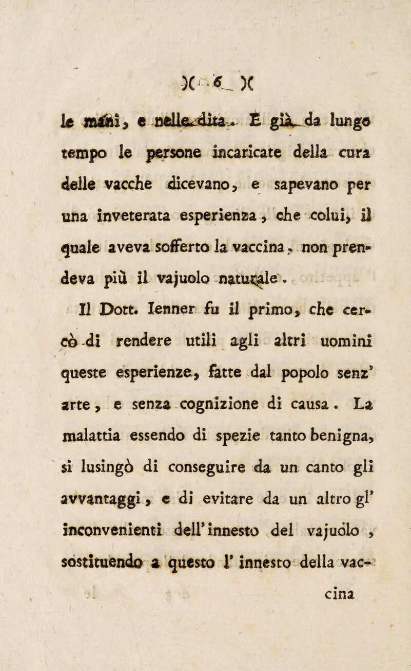 le e É già^ da lunge tempo le persone incaricate della cura delle vacche dicevano, e sapevano per una inveterata esperien25a , che colui, il quale aveva sofferto la vaccina, non pren¬ deva piu il vajuolo natut^e^. ' Il Dott. lenner fu il primo, che cer¬ cò -di rendere utili agli altri uomini queste esperienze, fatte dal popolo scnz* arte, e senza cognizione di causa. La malattia essendo di spezie tanto benigna, si lusingò di conseguire da un canto gli avvantaggi, c di evitare da un altro gl' inconvenienti dell* innesto del vajuólo , ( sostituendo a questo l'innesto ^ della vac¬ cina