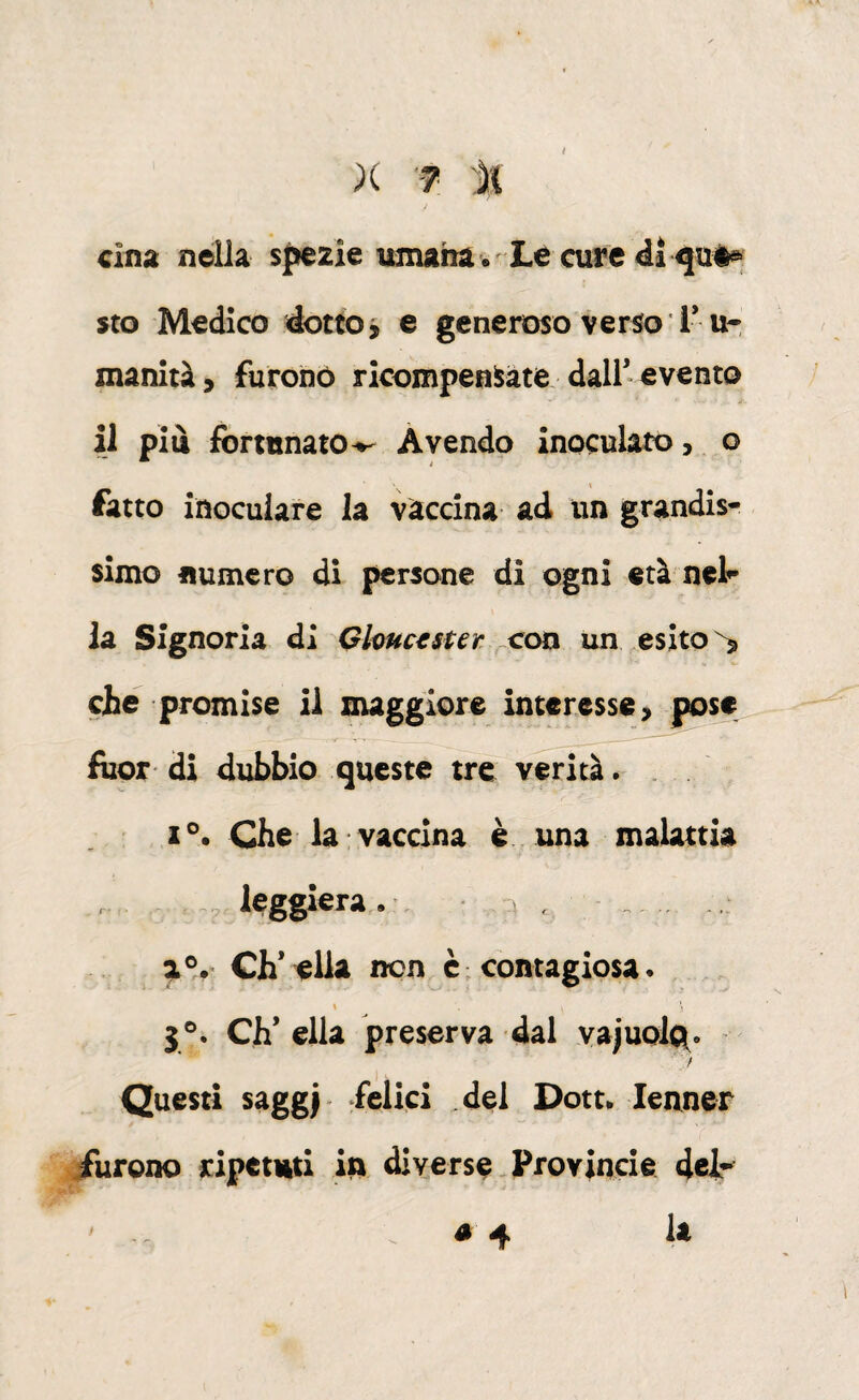 Cina nella spezie umana • Le cure <ii sto Medico dotto j e generoso verso T u- manità, furono ricompensate dall’evento il piu fortunato^ Avendo inoculato,, o fatto inoculare la vaccina ad un grandis¬ simo numero di persone di ogni età nelr la Signoria di Qhuc^ster. un esito ^ che promise il maggiore interesse, pose fìior di dubbio queste tre verità .. Che la vaccina è. una malattia ~ leggiera . , 4 . .. eh’ ella non è ; contagiosa. \ 3®. Ch’ella preserva dal vajuo%. Questi saggi ‘belici del Dott. lenner iiirono ripetuti itt diverse.Provincie det é 4 la /