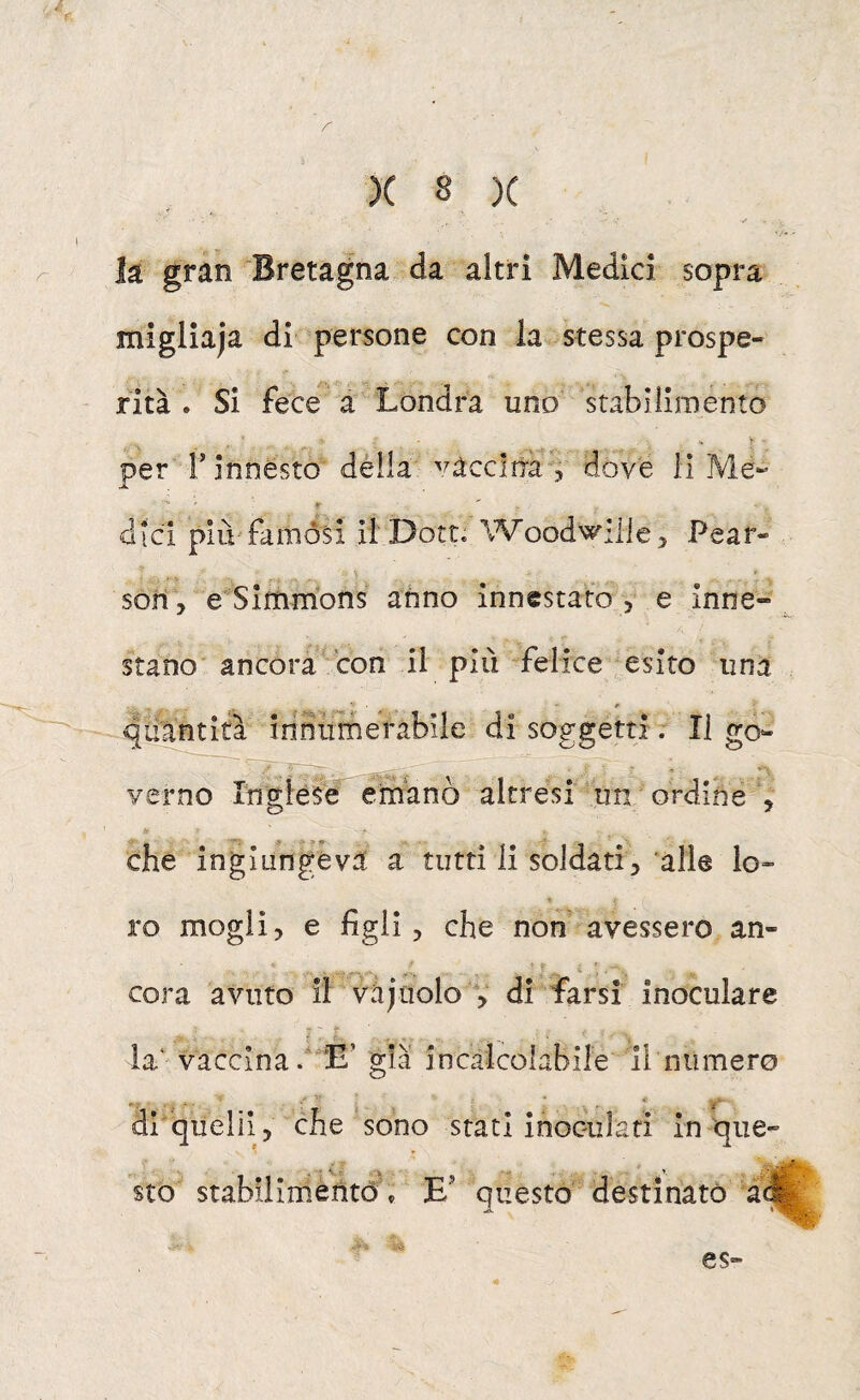 h gran Bretagna da altri Medici sopra migliaja di persone con la stessa prospe¬ rità . Si fece a Londra uno stabiiiraento per r innesto dèlia vaccina j dove lì Me- dici più'fainósi ìl'Dott. Woodwilie, Pear- sorì, e'Simmons anno innestato , e inne¬ stano' ancora con il più felice esito una qiiarittó iriniiinerabile di soggetti r II go¬ verno Inglèfe^ emanò altresi un ordine , che ingiungeva a tutti li soldati, 'alle lo¬ ro mogli, e figli, che non avessero an¬ cora avuto il vàjuolo , di farsi inoculare la‘ vaccina d E’ già incalcolabile li numero ' - * • ' * * 'i ■ di quelii, che sono stati inoculati in que¬ sto stabilimento^, E’ questo destinato