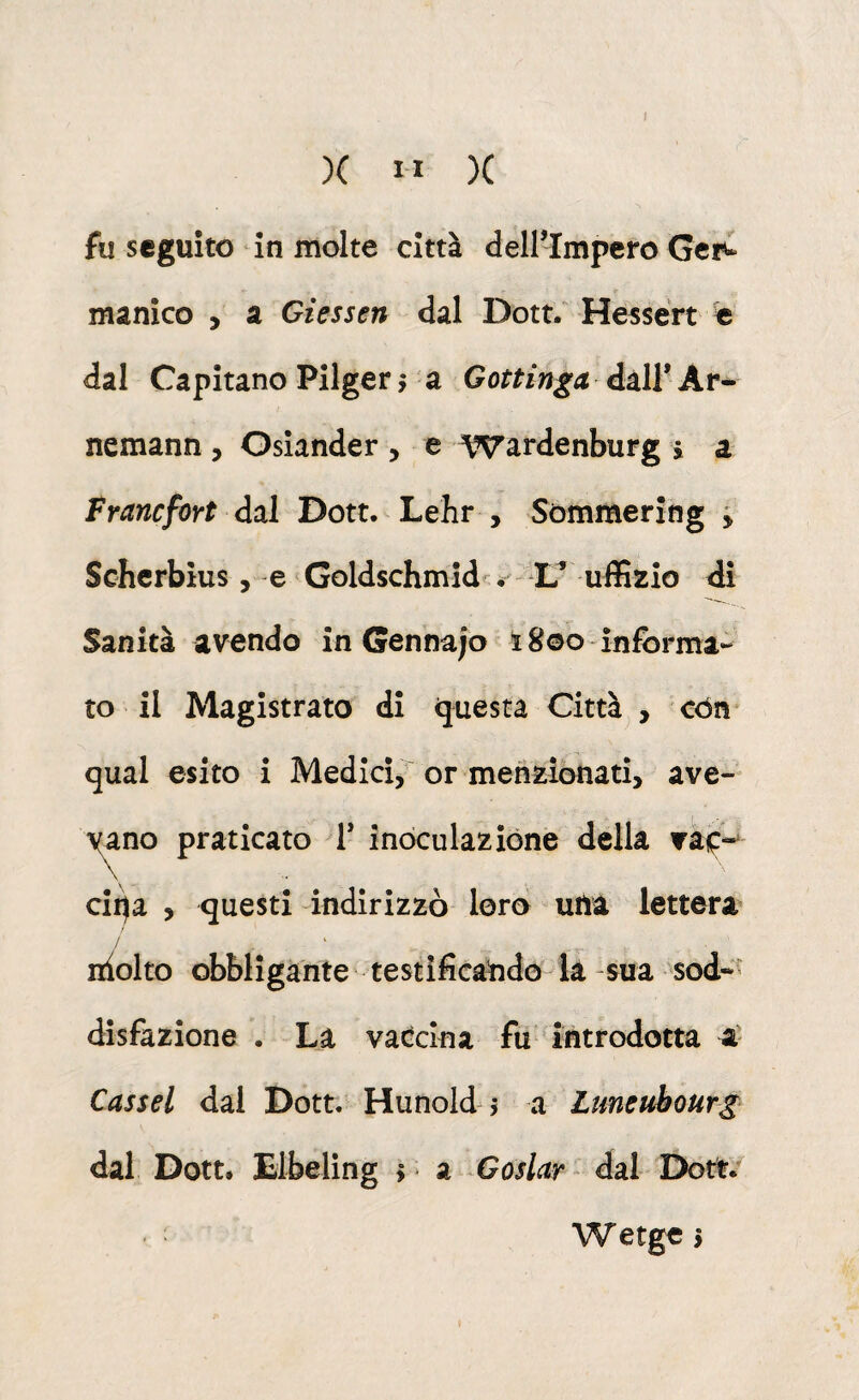 )( II )( fu seguito in molte città dell’Impero Gei^ manico , a Giessen dal Dott/ Hessert e dal Capitano Pilgerr a Gottinga àùXV Kr^ nemann, Gsiander , e Wardenburg » a Franefort dal Dott. Lehr , Sommering ^ Scherbìus , e GoMschmid-é L* uffizio di Sanità avendo in Gennaro ì8©o informa- to il Magistrato di questa Città , còn qual esito i Medici, or menzionati, ave- yano praticato 1* inoculazióne della vàip-* ciqa , questi indirizzò loro una lettera / idolto obbligante testificando^la -sua sod-'^ disfazione . La vatclna fu ' introdotta a' Cassel dal Dott. Hunold j a Ltmeuhourg dal Dott. Elbeling > * a Goslar dal Dott. Wetge >