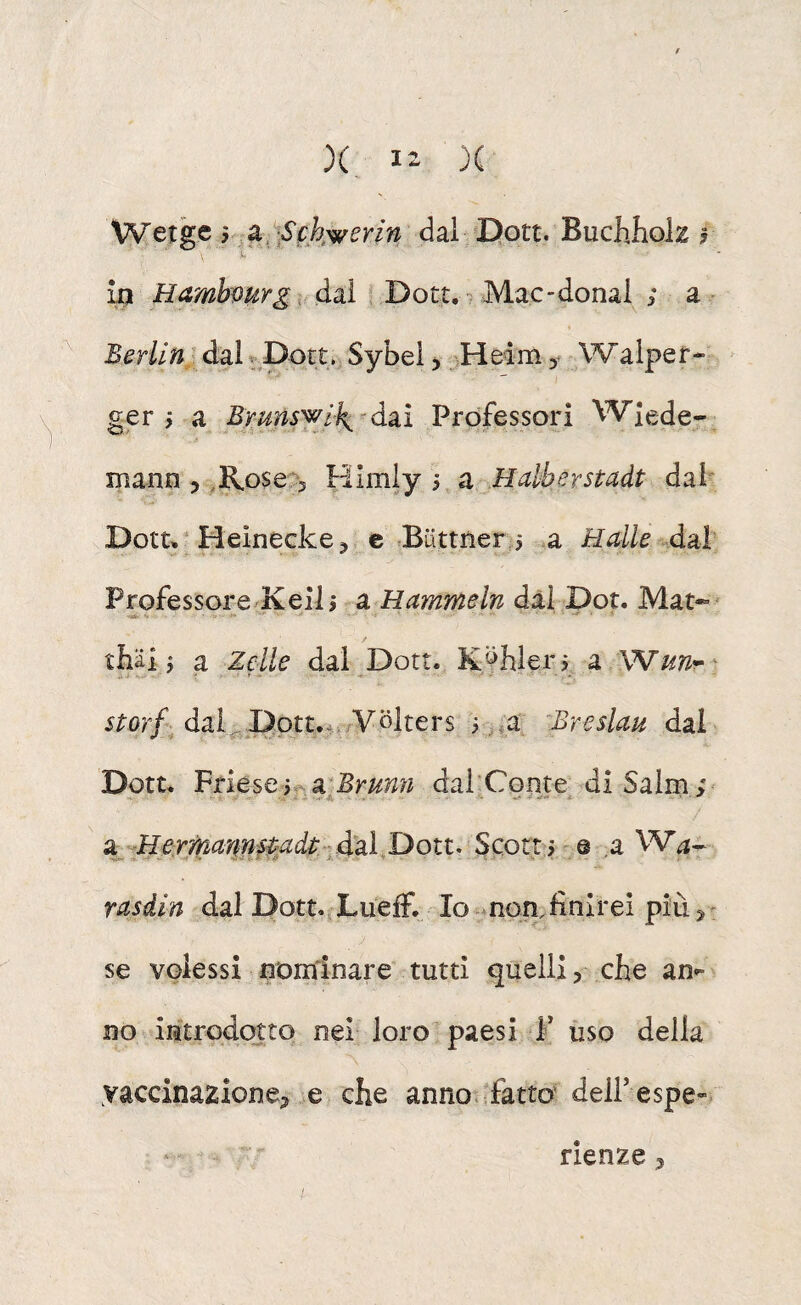 X, )C Wetge y a,,^fkwerin dal Dott. Buchhok In Hambvurg > dai ? Dott, ^ Mac-donai ; a BerllUx dai ^ Dott. Sybei > Hedm y Walper- > ger j a Brm^ik^^àzì Professori Wlede- mann 5 ,R.ose,^ Himly 5 a Halberstadt dal' Dott, ‘ Heìnecke ^ e ^iittner 5 a Halle Professorc/Keil j a Hammeln dal Dot. Mat-»' thiii j a Zelle dal Dott. Kyhlerj a Wunr- storf daLDott.Av/Volters i ^a ^Breslau dal Dott. VnésQyf^x^Bmnn dai’Conte^ di Salm ; g^^-Hermanns^adt.ià^a^ Scotti'® .a W^- rasdin dal Dott.iLuefF. Io *non.finirei più 3- J se volessi nominare tutti quelli, che an»- no introdotto nel loro paesi F uso della vaccinazione^ e che anno -fatto delFespe». rienze,