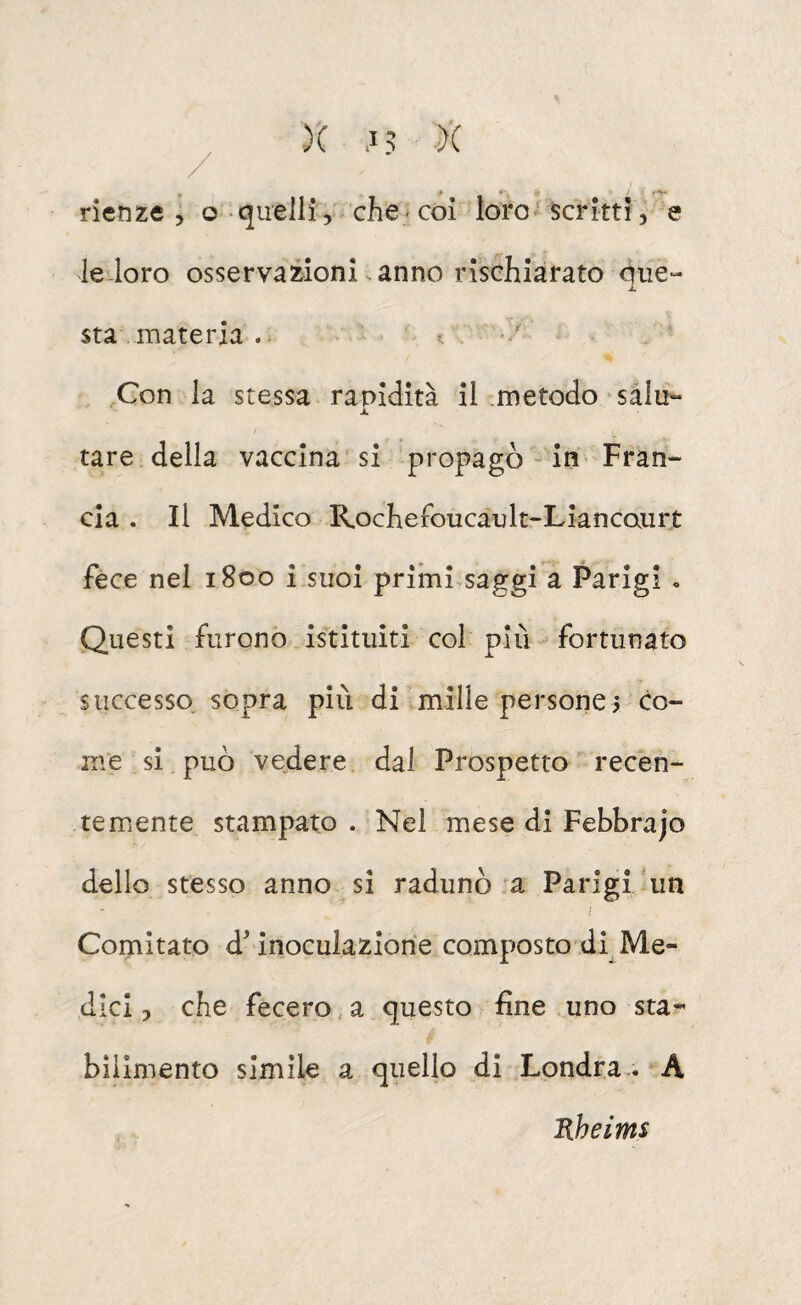rienze ; © quelli, che coi loro scritti, e leioro osservazioni .anno rischiarato qiie- sta materia t ' , Con la stessa rapidità il metodo'salu¬ tare della vaccina si propagò iU' Fran¬ cia . Il Medico Rochefoucault-Liancaiirt fece nel 1800 i suoi primi saggi a Parigi » Questi furono istituiti col più fortunato successo, sopra più di miile persone^ co¬ me si può vedere dal Prospetto recen¬ temente stampato . Nel mese di Febbrajo dello stesso anno si radunò a Parigi/un Comitato d'inoculazione composto di Me¬ dici , che fecero, a questo fine uno sta¬ bilimento simile a quello di Londra.. A Kheims