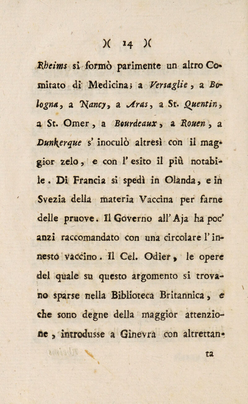 Hheirns si formò parimente un altro Co snitato di’ Medicina? a Versaglie, a legna y a Tiancy^ a Arasy a St. Quentiny a Su Omer, a Bourdeaux, a Bouen, a Dunk^erque s’ inoculò' altresì con il mag* gior zelo, ' € con V esito il piu notabi- le. Di Francia si spedi in Olanda, e in Svezia delia materia Vaccina per farne delie pruove. Il Governo alF Aja ha poc* anzi raccomandato con una circolare V ìn^ N nestó vaccino. il CeL Odier^ le opere del quale su questo argomento si trova¬ no sparse nella Biblioteca Britannica , e che sono degne della maggior attenzio¬ ne , introdusse a Ginevra con altrettan» -, ta %