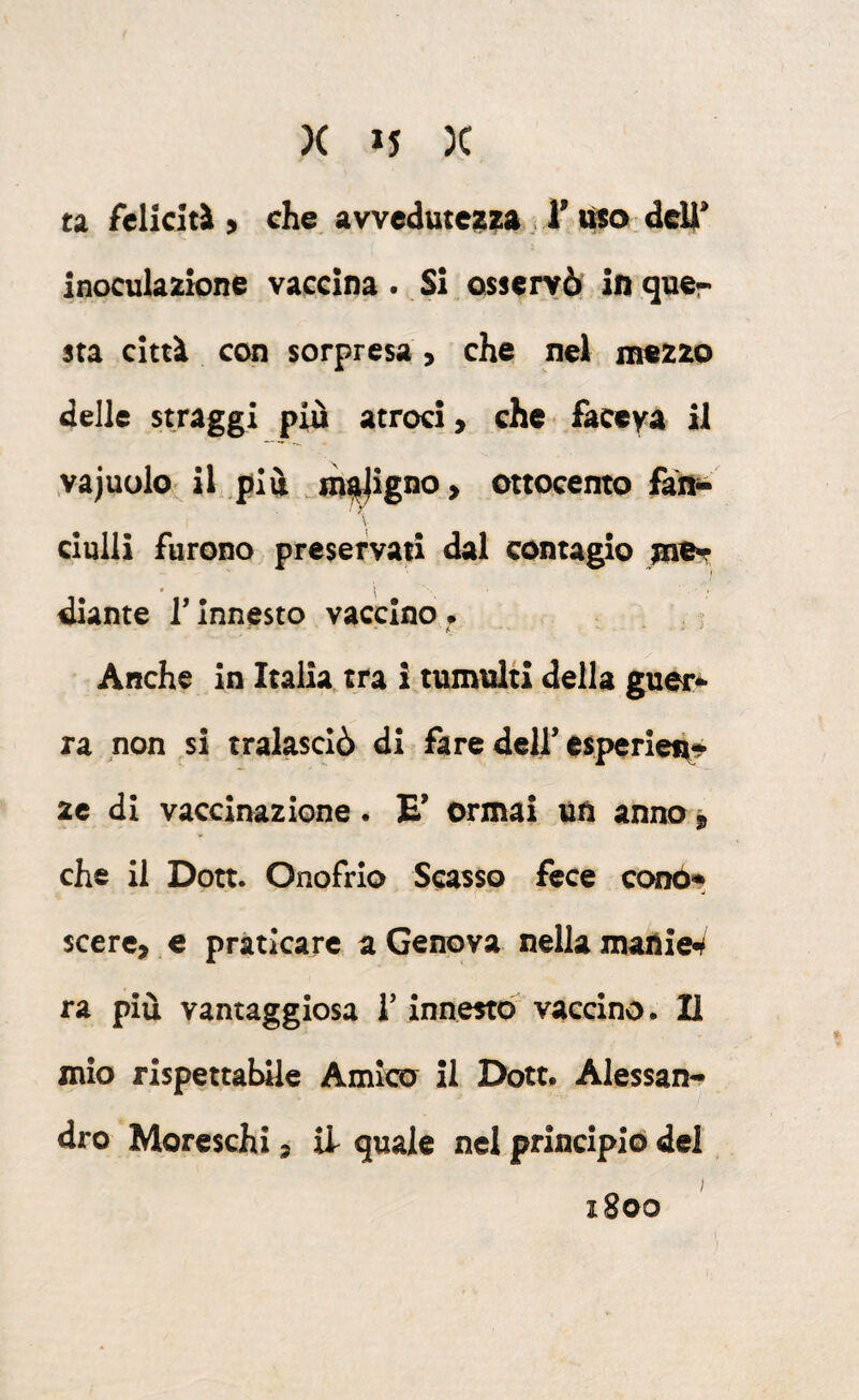 ta feliciti > che avvedutezza, l’deli* inoculazione vaccina. Si osservò in guer sta città con sorpresa, che nel mezzo delle stragg^i più atroci, che faceya il yajuolo^ il più incigno > ottocento fai^ ' ; clulli furono preservati dal contagio > diante T innesto vaccino # ' f. - Anche in Italia, tra i tumulti della guer^ ra non si tralasciò di fare dell’esperieù^- 2c di vaccinazione. E* Ormai un anno » che il Dott. Onofrio Scasso fece conó» scere, e praticare a Genova nella matìiei* ra più vantaggiosa iVinnestb vaccino. Il mio rispettabile Amico il Dott. Alessan¬ dro Moreschi, il quale nel principio del 1800
