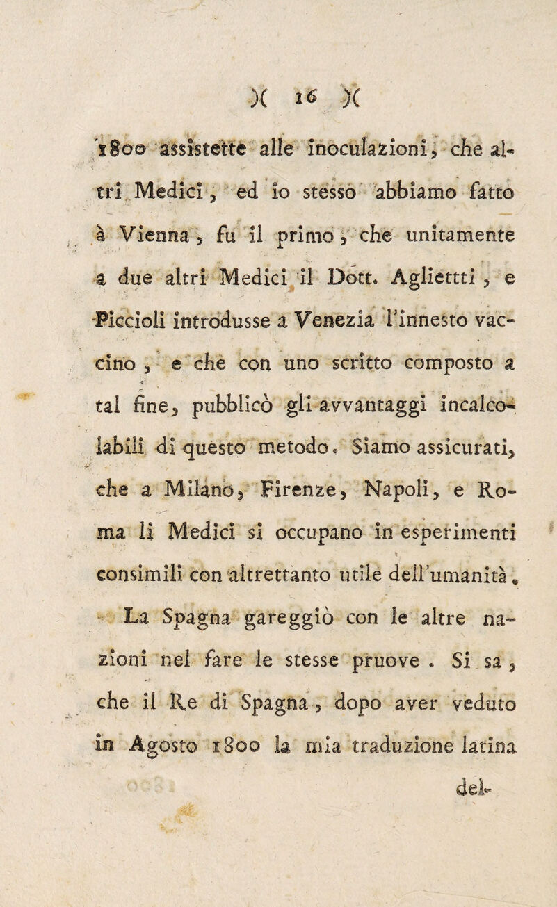 1800 assistette-alle inoculazioni j che al- 'i trL Medici j ed io stesso abbiamo fatto ì Vienna 3 fu il primo 3 che unitamente ■-i.. a due altri Medici il Dott. Agliettti , e Piccioli introdusse a Venezia f innesto vac¬ cino 3 e che con uno scritto composto a tal fine 3 pubblicò gli avvantaggi incaico-, labili di questo metodo, Siamo assicurati, che a Milano, Firenze, Napoli, e Ro¬ ma li Medici si occupano in esperimenti « consimili con altrettanto utile deirumànità. La Spagna gareggiò con le altre na¬ zioni nel fare le stesse pruove . Si sa , che il Re di Spagna , dopo aver veduto in Agosto 1800 la mia traduzione latina dels.