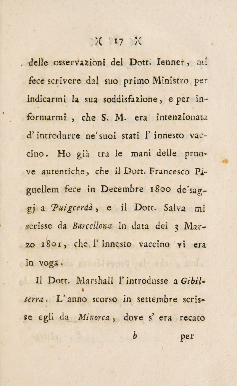 , delle osservazioni del Dott. lenner, mi fece scrivere dal suo primo Ministro per indicarmi la sua soddisfazione, e per in¬ formarmi 3 che S. M. era intenzionata d'introdurre ne'suoi stati l’innesto vac¬ cino. Ho già tra le mani delle pruo- ve autentiche y che il Dott. Francesco P> guellem fece in Decembre 1800 de’sag- gj a Tuigcerdà, e il Dott, Salva mi scrisse da Barcellona in data dei 3 Mar¬ zo 18013 che r innesto vaccino vi era in voga. Il Dott. Marshall F introdusse a G/W- t terra. L’anno scorso in settembre scris¬ se egli da Minorca 5 dove s’ era recato per