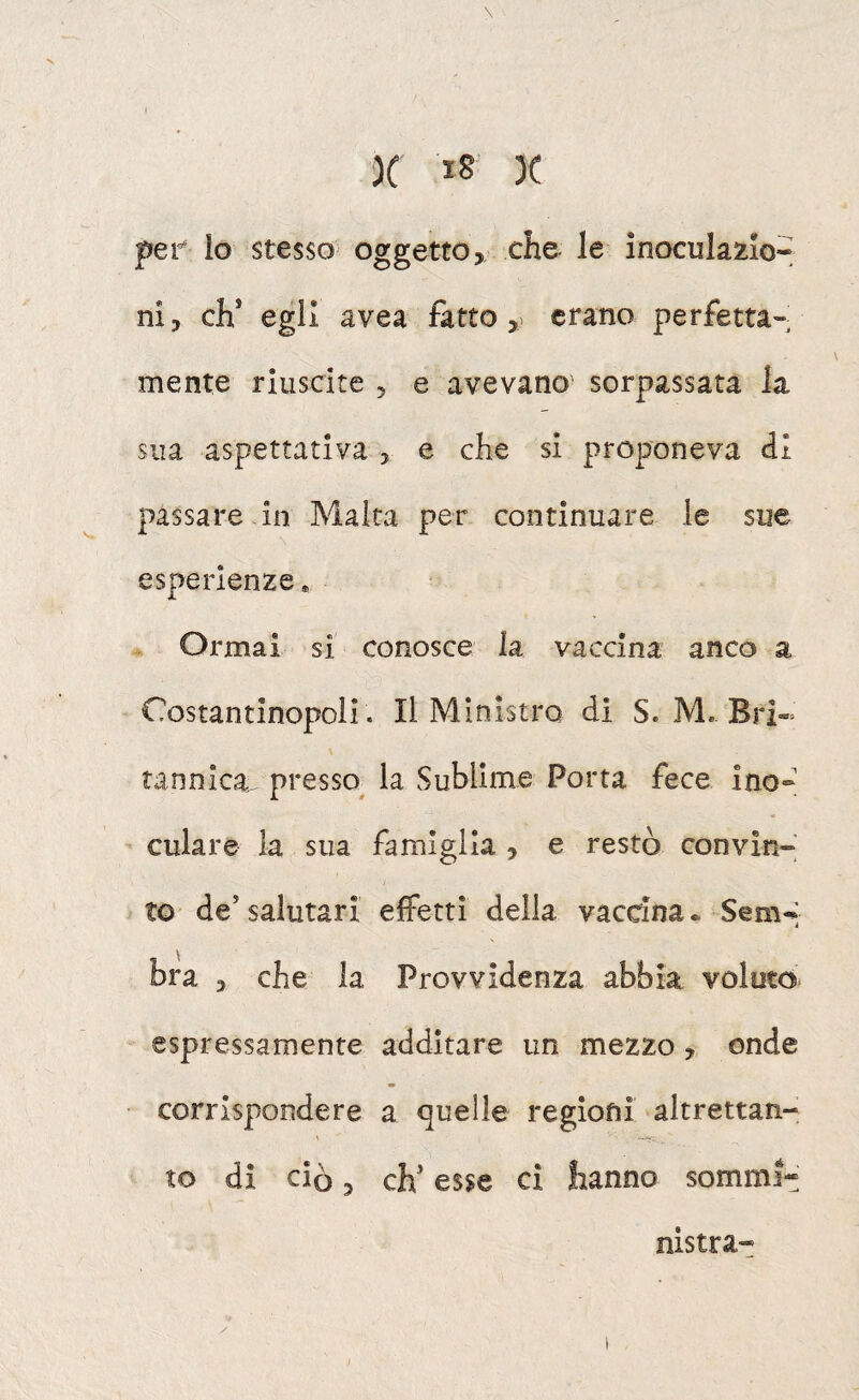 \ X 18 )( pef io stesso oggetto, che le inocularlo- ni, eh* egli avea fatto erano perfetta¬ mente riuscite , e avevano' sorpassata la sua aspettativa , e che si proponeva ài passare in Malta per continuare le sue esperienze. Ormai si conosce la vaccina anco a Costantinopoli . Il Ministro di S. M. Bri¬ tannica. presso^ la Sublime Porta fece ino- culare la sua famiglia , e restò convìn¬ to de’ salutari effetti delia vaccina * Sem-’ bra , che la Provvidenza abbia voluto espressamente additare un mezzo, onde corrispondere a quelle regioni altrettan¬ to di ciò, eh* esse ci hanno sommi¬ nistra-